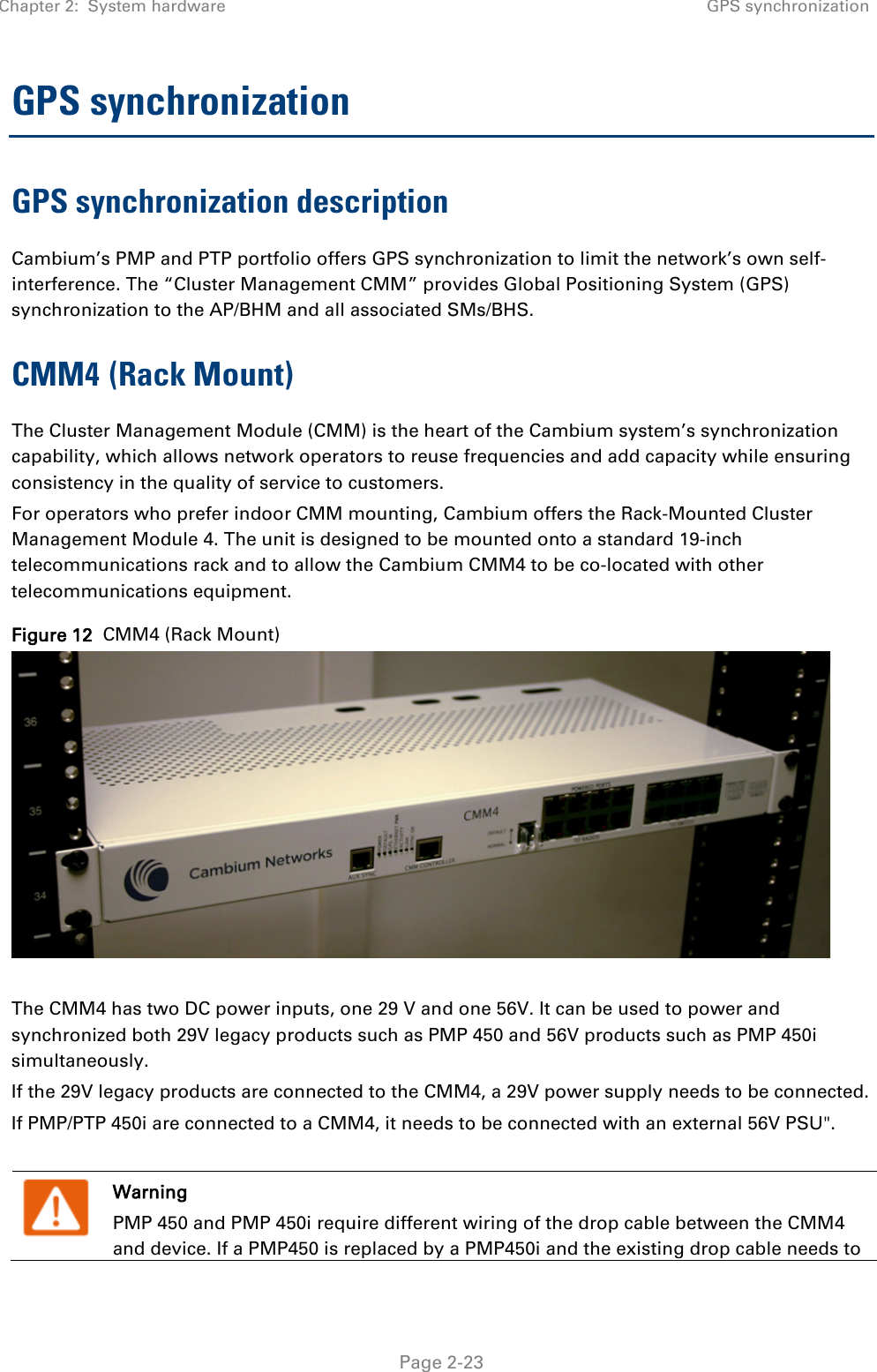 Chapter 2:  System hardware GPS synchronization   Page 2-23 GPS synchronization GPS synchronization description Cambium’s PMP and PTP portfolio offers GPS synchronization to limit the network’s own self-interference. The “Cluster Management CMM” provides Global Positioning System (GPS) synchronization to the AP/BHM and all associated SMs/BHS.  CMM4 (Rack Mount) The Cluster Management Module (CMM) is the heart of the Cambium system’s synchronization capability, which allows network operators to reuse frequencies and add capacity while ensuring consistency in the quality of service to customers.  For operators who prefer indoor CMM mounting, Cambium offers the Rack-Mounted Cluster Management Module 4. The unit is designed to be mounted onto a standard 19-inch telecommunications rack and to allow the Cambium CMM4 to be co-located with other telecommunications equipment. Figure 12  CMM4 (Rack Mount)   The CMM4 has two DC power inputs, one 29 V and one 56V. It can be used to power and synchronized both 29V legacy products such as PMP 450 and 56V products such as PMP 450i simultaneously. If the 29V legacy products are connected to the CMM4, a 29V power supply needs to be connected.  If PMP/PTP 450i are connected to a CMM4, it needs to be connected with an external 56V PSU&quot;.   Warning PMP 450 and PMP 450i require different wiring of the drop cable between the CMM4 and device. If a PMP450 is replaced by a PMP450i and the existing drop cable needs to 