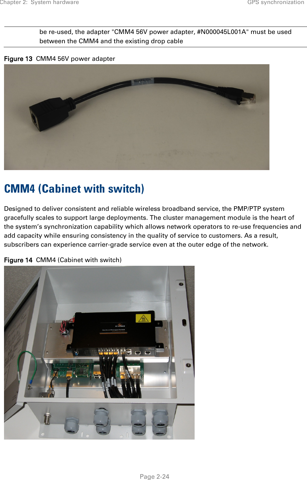 Chapter 2:  System hardware GPS synchronization   Page 2-24 be re-used, the adapter &quot;CMM4 56V power adapter, #N000045L001A&quot; must be used between the CMM4 and the existing drop cable Figure 13  CMM4 56V power adapter  CMM4 (Cabinet with switch) Designed to deliver consistent and reliable wireless broadband service, the PMP/PTP system gracefully scales to support large deployments. The cluster management module is the heart of the system’s synchronization capability which allows network operators to re-use frequencies and add capacity while ensuring consistency in the quality of service to customers. As a result, subscribers can experience carrier-grade service even at the outer edge of the network. Figure 14  CMM4 (Cabinet with switch)  