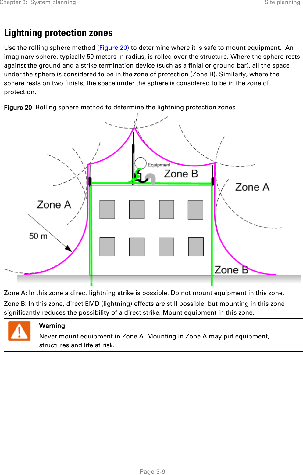 Chapter 3:  System planning Site planning   Page 3-9 Lightning protection zones Use the rolling sphere method (Figure 20) to determine where it is safe to mount equipment.  An imaginary sphere, typically 50 meters in radius, is rolled over the structure. Where the sphere rests against the ground and a strike termination device (such as a finial or ground bar), all the space under the sphere is considered to be in the zone of protection (Zone B). Similarly, where the sphere rests on two finials, the space under the sphere is considered to be in the zone of protection. Figure 20  Rolling sphere method to determine the lightning protection zones  Zone A: In this zone a direct lightning strike is possible. Do not mount equipment in this zone. Zone B: In this zone, direct EMD (lightning) effects are still possible, but mounting in this zone significantly reduces the possibility of a direct strike. Mount equipment in this zone.  Warning Never mount equipment in Zone A. Mounting in Zone A may put equipment, structures and life at risk.     
