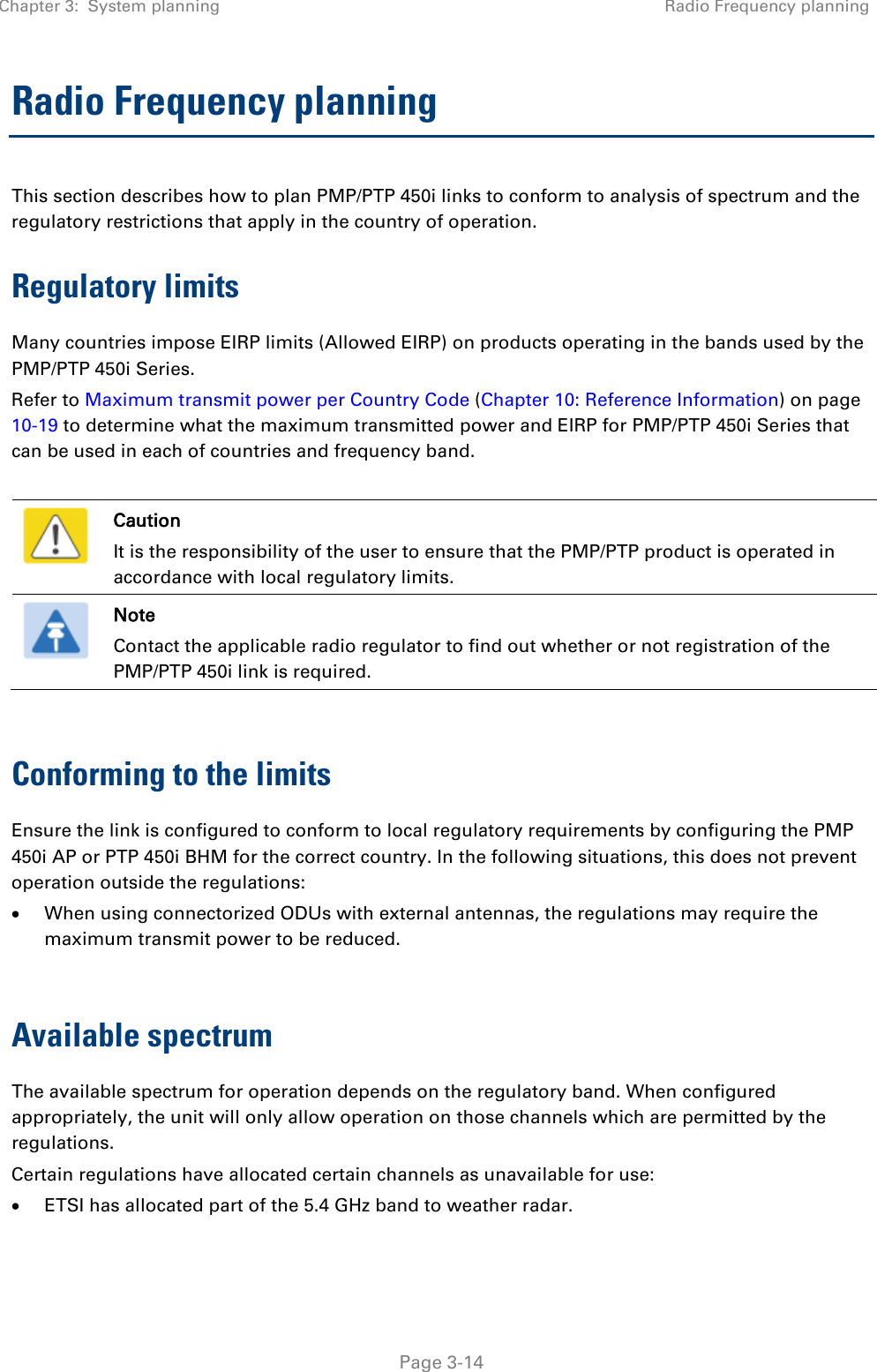 Chapter 3:  System planning Radio Frequency planning   Page 3-14 Radio Frequency planning This section describes how to plan PMP/PTP 450i links to conform to analysis of spectrum and the regulatory restrictions that apply in the country of operation. Regulatory limits Many countries impose EIRP limits (Allowed EIRP) on products operating in the bands used by the PMP/PTP 450i Series.  Refer to Maximum transmit power per Country Code (Chapter 10: Reference Information) on page 10-19 to determine what the maximum transmitted power and EIRP for PMP/PTP 450i Series that can be used in each of countries and frequency band.   Caution It is the responsibility of the user to ensure that the PMP/PTP product is operated in accordance with local regulatory limits.  Note Contact the applicable radio regulator to find out whether or not registration of the PMP/PTP 450i link is required.  Conforming to the limits Ensure the link is configured to conform to local regulatory requirements by configuring the PMP 450i AP or PTP 450i BHM for the correct country. In the following situations, this does not prevent operation outside the regulations: • When using connectorized ODUs with external antennas, the regulations may require the maximum transmit power to be reduced.  Available spectrum The available spectrum for operation depends on the regulatory band. When configured appropriately, the unit will only allow operation on those channels which are permitted by the regulations.  Certain regulations have allocated certain channels as unavailable for use: • ETSI has allocated part of the 5.4 GHz band to weather radar. 
