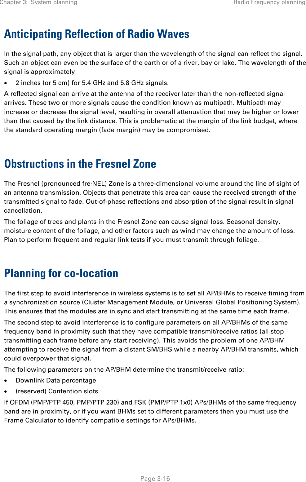 Chapter 3:  System planning Radio Frequency planning   Page 3-16 Anticipating Reflection of Radio Waves In the signal path, any object that is larger than the wavelength of the signal can reflect the signal. Such an object can even be the surface of the earth or of a river, bay or lake. The wavelength of the signal is approximately • 2 inches (or 5 cm) for 5.4 GHz and 5.8 GHz signals. A reflected signal can arrive at the antenna of the receiver later than the non-reflected signal arrives. These two or more signals cause the condition known as multipath. Multipath may increase or decrease the signal level, resulting in overall attenuation that may be higher or lower than that caused by the link distance. This is problematic at the margin of the link budget, where the standard operating margin (fade margin) may be compromised.  Obstructions in the Fresnel Zone The Fresnel (pronounced fre∙NEL) Zone is a three-dimensional volume around the line of sight of an antenna transmission. Objects that penetrate this area can cause the received strength of the transmitted signal to fade. Out-of-phase reflections and absorption of the signal result in signal cancellation. The foliage of trees and plants in the Fresnel Zone can cause signal loss. Seasonal density, moisture content of the foliage, and other factors such as wind may change the amount of loss. Plan to perform frequent and regular link tests if you must transmit through foliage.  Planning for co-location The first step to avoid interference in wireless systems is to set all AP/BHMs to receive timing from a synchronization source (Cluster Management Module, or Universal Global Positioning System). This ensures that the modules are in sync and start transmitting at the same time each frame. The second step to avoid interference is to configure parameters on all AP/BHMs of the same frequency band in proximity such that they have compatible transmit/receive ratios (all stop transmitting each frame before any start receiving). This avoids the problem of one AP/BHM attempting to receive the signal from a distant SM/BHS while a nearby AP/BHM transmits, which could overpower that signal. The following parameters on the AP/BHM determine the transmit/receive ratio: • Downlink Data percentage • (reserved) Contention slots If OFDM (PMP/PTP 450, PMP/PTP 230) and FSK (PMP/PTP 1x0) APs/BHMs of the same frequency band are in proximity, or if you want BHMs set to different parameters then you must use the Frame Calculator to identify compatible settings for APs/BHMs. 