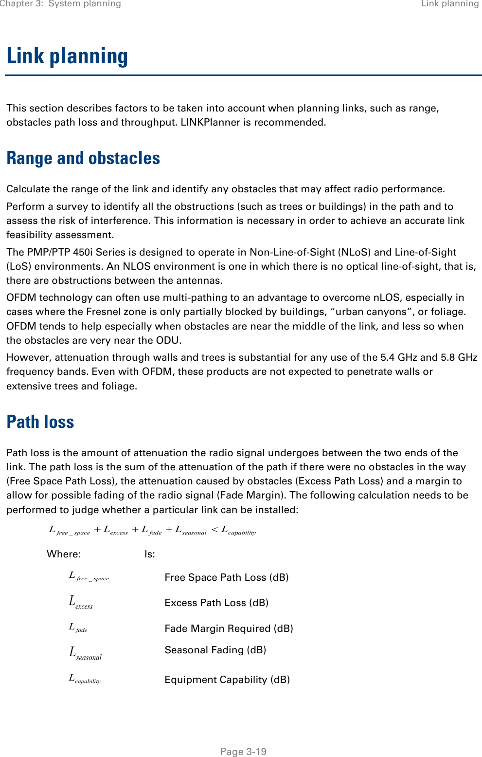 Chapter 3:  System planning Link planning   Page 3-19 Link planning This section describes factors to be taken into account when planning links, such as range, obstacles path loss and throughput. LINKPlanner is recommended. Range and obstacles Calculate the range of the link and identify any obstacles that may affect radio performance. Perform a survey to identify all the obstructions (such as trees or buildings) in the path and to assess the risk of interference. This information is necessary in order to achieve an accurate link feasibility assessment. The PMP/PTP 450i Series is designed to operate in Non-Line-of-Sight (NLoS) and Line-of-Sight (LoS) environments. An NLOS environment is one in which there is no optical line-of-sight, that is, there are obstructions between the antennas. OFDM technology can often use multi-pathing to an advantage to overcome nLOS, especially in cases where the Fresnel zone is only partially blocked by buildings, “urban canyons”, or foliage. OFDM tends to help especially when obstacles are near the middle of the link, and less so when the obstacles are very near the ODU. However, attenuation through walls and trees is substantial for any use of the 5.4 GHz and 5.8 GHz frequency bands. Even with OFDM, these products are not expected to penetrate walls or extensive trees and foliage. Path loss Path loss is the amount of attenuation the radio signal undergoes between the two ends of the link. The path loss is the sum of the attenuation of the path if there were no obstacles in the way (Free Space Path Loss), the attenuation caused by obstacles (Excess Path Loss) and a margin to allow for possible fading of the radio signal (Fade Margin). The following calculation needs to be performed to judge whether a particular link can be installed: capabilityseasonalfadeexcessspacefree LLLLL &lt;+++_ Where:  Is: spacefreeL_ Free Space Path Loss (dB) excessL Excess Path Loss (dB) fadeL Fade Margin Required (dB) seasonalL Seasonal Fading (dB) capabilityL Equipment Capability (dB) 