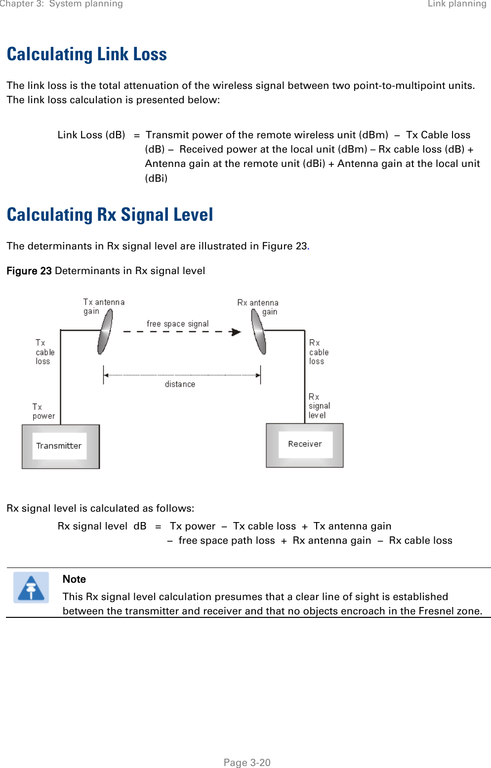 Chapter 3:  System planning Link planning   Page 3-20 Calculating Link Loss The link loss is the total attenuation of the wireless signal between two point-to-multipoint units. The link loss calculation is presented below:  Link Loss (dB)   =  Transmit power of the remote wireless unit (dBm)  −  Tx Cable loss (dB) −  Received power at the local unit (dBm) – Rx cable loss (dB) + Antenna gain at the remote unit (dBi) + Antenna gain at the local unit (dBi) Calculating Rx Signal Level The determinants in Rx signal level are illustrated in Figure 23. Figure 23 Determinants in Rx signal level   Rx signal level is calculated as follows: Rx signal level  dB   =   Tx power  −  Tx cable loss  +  Tx antenna gain   −  free space path loss  +  Rx antenna gain  −  Rx cable loss   Note This Rx signal level calculation presumes that a clear line of sight is established between the transmitter and receiver and that no objects encroach in the Fresnel zone.  