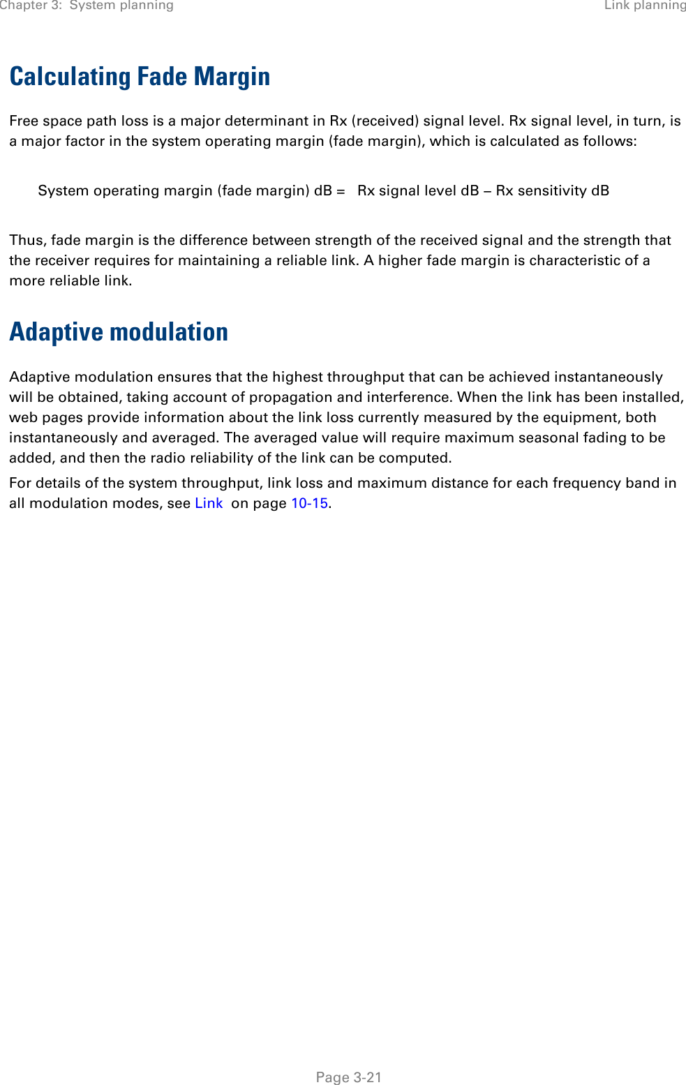 Chapter 3:  System planning Link planning   Page 3-21 Calculating Fade Margin Free space path loss is a major determinant in Rx (received) signal level. Rx signal level, in turn, is a major factor in the system operating margin (fade margin), which is calculated as follows:  System operating margin (fade margin) dB =   Rx signal level dB − Rx sensitivity dB  Thus, fade margin is the difference between strength of the received signal and the strength that the receiver requires for maintaining a reliable link. A higher fade margin is characteristic of a more reliable link. Adaptive modulation Adaptive modulation ensures that the highest throughput that can be achieved instantaneously will be obtained, taking account of propagation and interference. When the link has been installed, web pages provide information about the link loss currently measured by the equipment, both instantaneously and averaged. The averaged value will require maximum seasonal fading to be added, and then the radio reliability of the link can be computed.  For details of the system throughput, link loss and maximum distance for each frequency band in all modulation modes, see Link  on page 10-15.    