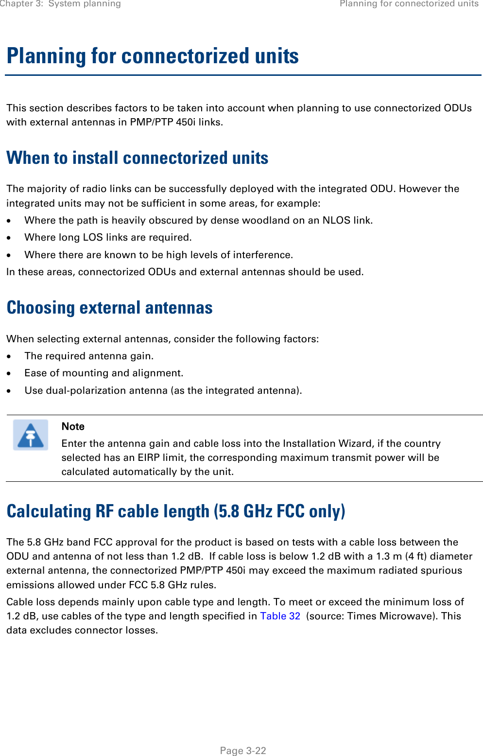 Chapter 3:  System planning Planning for connectorized units   Page 3-22 Planning for connectorized units This section describes factors to be taken into account when planning to use connectorized ODUs with external antennas in PMP/PTP 450i links. When to install connectorized units The majority of radio links can be successfully deployed with the integrated ODU. However the integrated units may not be sufficient in some areas, for example: • Where the path is heavily obscured by dense woodland on an NLOS link. • Where long LOS links are required.  • Where there are known to be high levels of interference. In these areas, connectorized ODUs and external antennas should be used. Choosing external antennas When selecting external antennas, consider the following factors: • The required antenna gain. • Ease of mounting and alignment. • Use dual-polarization antenna (as the integrated antenna).   Note Enter the antenna gain and cable loss into the Installation Wizard, if the country selected has an EIRP limit, the corresponding maximum transmit power will be calculated automatically by the unit. Calculating RF cable length (5.8 GHz FCC only) The 5.8 GHz band FCC approval for the product is based on tests with a cable loss between the ODU and antenna of not less than 1.2 dB.  If cable loss is below 1.2 dB with a 1.3 m (4 ft) diameter external antenna, the connectorized PMP/PTP 450i may exceed the maximum radiated spurious emissions allowed under FCC 5.8 GHz rules. Cable loss depends mainly upon cable type and length. To meet or exceed the minimum loss of 1.2 dB, use cables of the type and length specified in Table 32  (source: Times Microwave). This data excludes connector losses.  