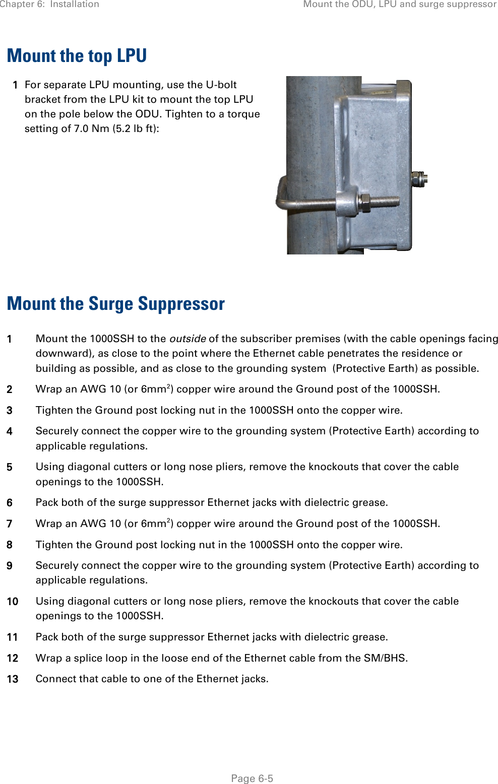 Chapter 6:  Installation Mount the ODU, LPU and surge suppressor   Page 6-5 Mount the top LPU 1 For separate LPU mounting, use the U-bolt bracket from the LPU kit to mount the top LPU on the pole below the ODU. Tighten to a torque setting of 7.0 Nm (5.2 lb ft):   Mount the Surge Suppressor 1 Mount the 1000SSH to the outside of the subscriber premises (with the cable openings facing downward), as close to the point where the Ethernet cable penetrates the residence or building as possible, and as close to the grounding system  (Protective Earth) as possible. 2 Wrap an AWG 10 (or 6mm2) copper wire around the Ground post of the 1000SSH. 3 Tighten the Ground post locking nut in the 1000SSH onto the copper wire. 4 Securely connect the copper wire to the grounding system (Protective Earth) according to applicable regulations. 5 Using diagonal cutters or long nose pliers, remove the knockouts that cover the cable openings to the 1000SSH. 6 Pack both of the surge suppressor Ethernet jacks with dielectric grease. 7 Wrap an AWG 10 (or 6mm2) copper wire around the Ground post of the 1000SSH. 8 Tighten the Ground post locking nut in the 1000SSH onto the copper wire. 9 Securely connect the copper wire to the grounding system (Protective Earth) according to applicable regulations. 10 Using diagonal cutters or long nose pliers, remove the knockouts that cover the cable openings to the 1000SSH. 11 Pack both of the surge suppressor Ethernet jacks with dielectric grease. 12 Wrap a splice loop in the loose end of the Ethernet cable from the SM/BHS. 13 Connect that cable to one of the Ethernet jacks. 