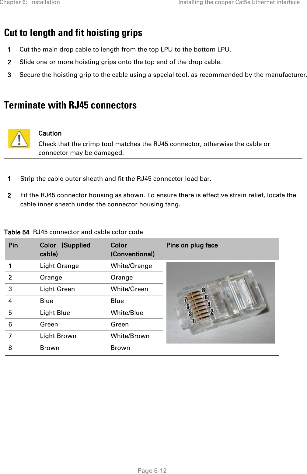 Chapter 6:  Installation Installing the copper Cat5e Ethernet interface   Page 6-12 Cut to length and fit hoisting grips 1 Cut the main drop cable to length from the top LPU to the bottom LPU. 2 Slide one or more hoisting grips onto the top end of the drop cable. 3 Secure the hoisting grip to the cable using a special tool, as recommended by the manufacturer.  Terminate with RJ45 connectors    Caution Check that the crimp tool matches the RJ45 connector, otherwise the cable or connector may be damaged.  1 Strip the cable outer sheath and fit the RJ45 connector load bar. 2 Fit the RJ45 connector housing as shown. To ensure there is effective strain relief, locate the cable inner sheath under the connector housing tang.  Table 54  RJ45 connector and cable color code Pin Color   (Supplied cable) Color (Conventional) Pins on plug face 1  Light Orange White/Orange   2  Orange Orange 3  Light Green White/Green 4  Blue Blue 5  Light Blue  White/Blue 6  Green Green 7  Light Brown White/Brown 8  Brown Brown    