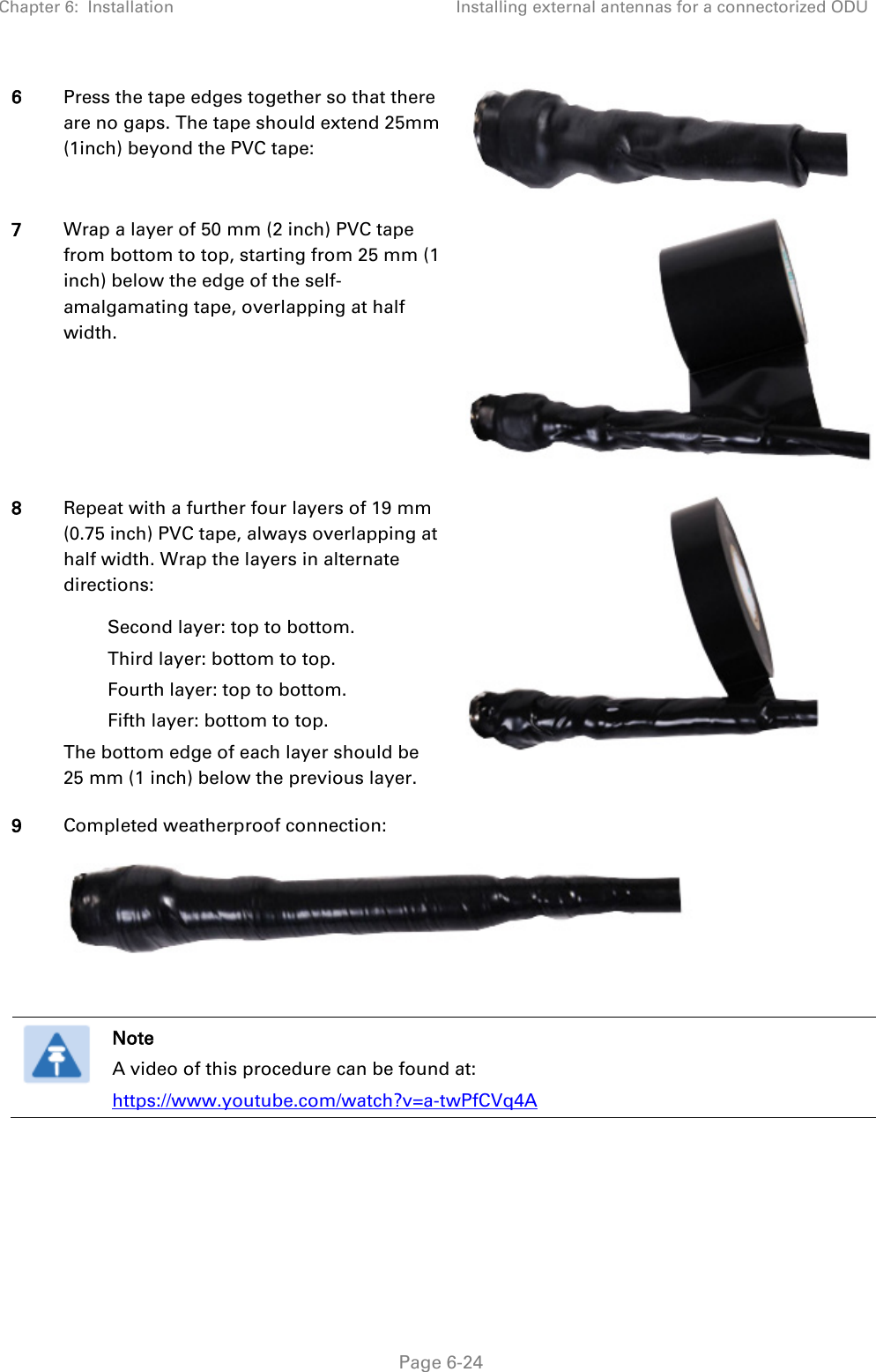 Chapter 6:  Installation Installing external antennas for a connectorized ODU   Page 6-24 6 Press the tape edges together so that there are no gaps. The tape should extend 25mm (1inch) beyond the PVC tape:  7 Wrap a layer of 50 mm (2 inch) PVC tape from bottom to top, starting from 25 mm (1 inch) below the edge of the self-amalgamating tape, overlapping at half width.  8 Repeat with a further four layers of 19 mm (0.75 inch) PVC tape, always overlapping at half width. Wrap the layers in alternate directions: Second layer: top to bottom. Third layer: bottom to top. Fourth layer: top to bottom. Fifth layer: bottom to top. The bottom edge of each layer should be 25 mm (1 inch) below the previous layer.  9 Completed weatherproof connection:    Note A video of this procedure can be found at: https://www.youtube.com/watch?v=a-twPfCVq4A     