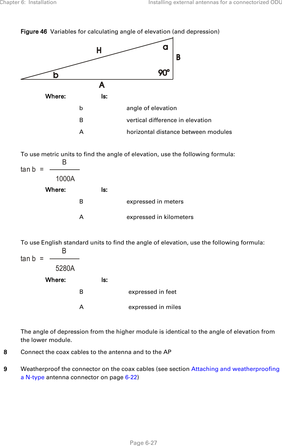 Chapter 6:  Installation Installing external antennas for a connectorized ODU   Page 6-27  Figure 46  Variables for calculating angle of elevation (and depression)  Where:  Is:    b    angle of elevation   B    vertical difference in elevation   A    horizontal distance between modules  To use metric units to find the angle of elevation, use the following formula:  Where:  Is:    B    expressed in meters   A    expressed in kilometers  To use English standard units to find the angle of elevation, use the following formula:  Where:  Is:    B    expressed in feet   A    expressed in miles  The angle of depression from the higher module is identical to the angle of elevation from the lower module. 8 Connect the coax cables to the antenna and to the AP 9 Weatherproof the connector on the coax cables (see section Attaching and weatherproofing a N-type antenna connector on page 6-22)  tan b  =   B1000Atan b  =   B5280A