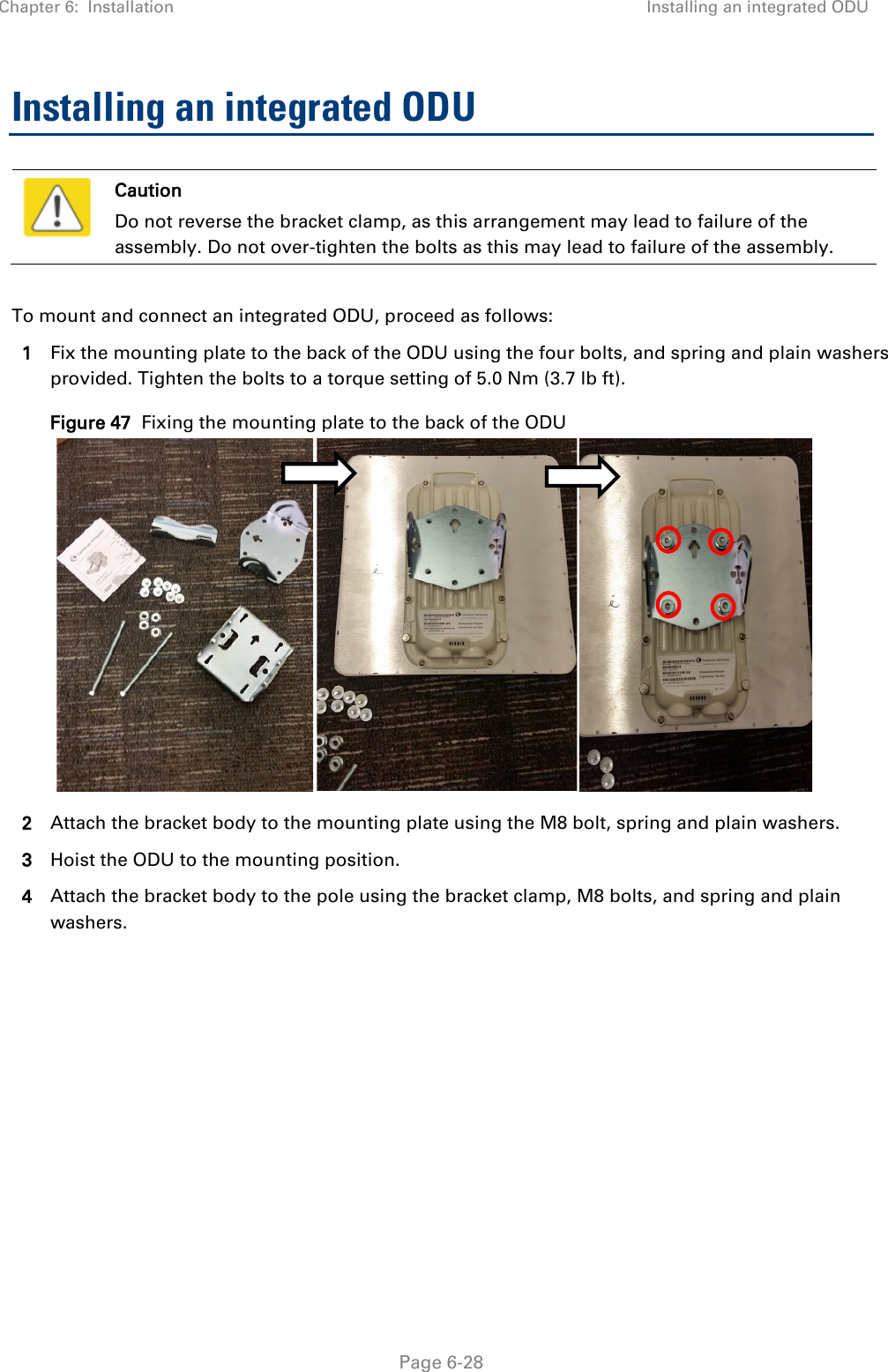 Chapter 6:  Installation Installing an integrated ODU   Page 6-28 Installing an integrated ODU  Caution Do not reverse the bracket clamp, as this arrangement may lead to failure of the assembly. Do not over-tighten the bolts as this may lead to failure of the assembly.  To mount and connect an integrated ODU, proceed as follows: 1 Fix the mounting plate to the back of the ODU using the four bolts, and spring and plain washers provided. Tighten the bolts to a torque setting of 5.0 Nm (3.7 lb ft). Figure 47  Fixing the mounting plate to the back of the ODU  2 Attach the bracket body to the mounting plate using the M8 bolt, spring and plain washers. 3 Hoist the ODU to the mounting position. 4 Attach the bracket body to the pole using the bracket clamp, M8 bolts, and spring and plain washers.  