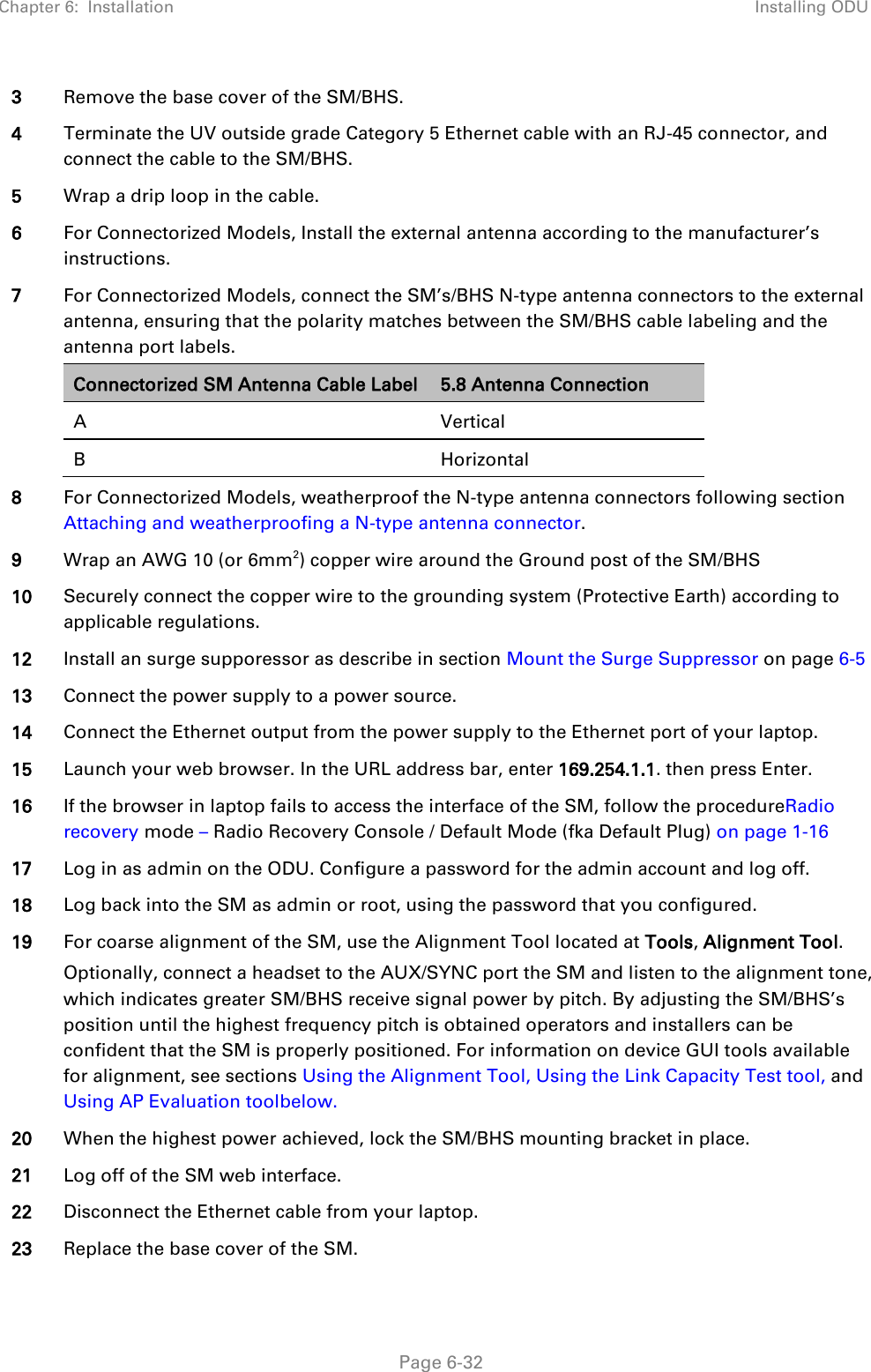 Chapter 6:  Installation Installing ODU   Page 6-32 3 Remove the base cover of the SM/BHS. 4 Terminate the UV outside grade Category 5 Ethernet cable with an RJ-45 connector, and connect the cable to the SM/BHS. 5 Wrap a drip loop in the cable. 6 For Connectorized Models, Install the external antenna according to the manufacturer’s instructions. 7 For Connectorized Models, connect the SM’s/BHS N-type antenna connectors to the external antenna, ensuring that the polarity matches between the SM/BHS cable labeling and the antenna port labels. Connectorized SM Antenna Cable Label 5.8 Antenna Connection A  Vertical B  Horizontal  8 For Connectorized Models, weatherproof the N-type antenna connectors following section Attaching and weatherproofing a N-type antenna connector. 9 Wrap an AWG 10 (or 6mm2) copper wire around the Ground post of the SM/BHS 10 Securely connect the copper wire to the grounding system (Protective Earth) according to applicable regulations. 12 Install an surge supporessor as describe in section Mount the Surge Suppressor on page 6-5 13 Connect the power supply to a power source. 14 Connect the Ethernet output from the power supply to the Ethernet port of your laptop. 15 Launch your web browser. In the URL address bar, enter 169.254.1.1. then press Enter. 16 If the browser in laptop fails to access the interface of the SM, follow the procedureRadio recovery mode – Radio Recovery Console / Default Mode (fka Default Plug) on page 1-16 17 Log in as admin on the ODU. Configure a password for the admin account and log off. 18 Log back into the SM as admin or root, using the password that you configured. 19 For coarse alignment of the SM, use the Alignment Tool located at Tools, Alignment Tool.   Optionally, connect a headset to the AUX/SYNC port the SM and listen to the alignment tone, which indicates greater SM/BHS receive signal power by pitch. By adjusting the SM/BHS’s position until the highest frequency pitch is obtained operators and installers can be confident that the SM is properly positioned. For information on device GUI tools available for alignment, see sections Using the Alignment Tool, Using the Link Capacity Test tool, and Using AP Evaluation toolbelow. 20 When the highest power achieved, lock the SM/BHS mounting bracket in place. 21 Log off of the SM web interface. 22 Disconnect the Ethernet cable from your laptop.  23 Replace the base cover of the SM. 