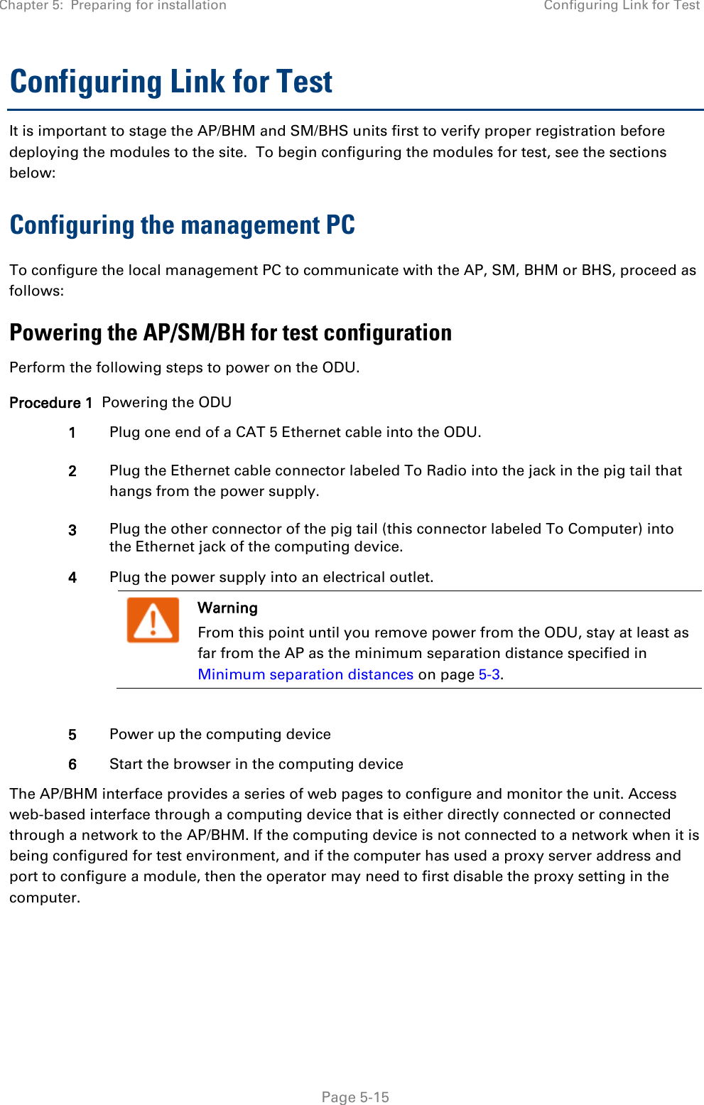 Chapter 5:  Preparing for installation Configuring Link for Test   Page 5-15 Configuring Link for Test It is important to stage the AP/BHM and SM/BHS units first to verify proper registration before deploying the modules to the site.  To begin configuring the modules for test, see the sections below: Configuring the management PC To configure the local management PC to communicate with the AP, SM, BHM or BHS, proceed as follows: Powering the AP/SM/BH for test configuration Perform the following steps to power on the ODU. Procedure 1  Powering the ODU 1 Plug one end of a CAT 5 Ethernet cable into the ODU. 2 Plug the Ethernet cable connector labeled To Radio into the jack in the pig tail that hangs from the power supply. 3 Plug the other connector of the pig tail (this connector labeled To Computer) into the Ethernet jack of the computing device. 4 Plug the power supply into an electrical outlet.  Warning From this point until you remove power from the ODU, stay at least as far from the AP as the minimum separation distance specified in Minimum separation distances on page 5-3.   5 Power up the computing device 6 Start the browser in the computing device The AP/BHM interface provides a series of web pages to configure and monitor the unit. Access web-based interface through a computing device that is either directly connected or connected through a network to the AP/BHM. If the computing device is not connected to a network when it is being configured for test environment, and if the computer has used a proxy server address and port to configure a module, then the operator may need to first disable the proxy setting in the computer.      