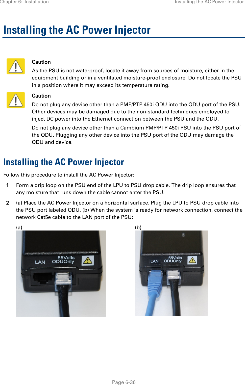 Chapter 6:  Installation Installing the AC Power Injector   Page 6-36 Installing the AC Power Injector   Caution As the PSU is not waterproof, locate it away from sources of moisture, either in the equipment building or in a ventilated moisture-proof enclosure. Do not locate the PSU in a position where it may exceed its temperature rating.  Caution Do not plug any device other than a PMP/PTP 450i ODU into the ODU port of the PSU. Other devices may be damaged due to the non-standard techniques employed to inject DC power into the Ethernet connection between the PSU and the ODU. Do not plug any device other than a Cambium PMP/PTP 450i PSU into the PSU port of the ODU. Plugging any other device into the PSU port of the ODU may damage the ODU and device. Installing the AC Power Injector Follow this procedure to install the AC Power Injector: 1 Form a drip loop on the PSU end of the LPU to PSU drop cable. The drip loop ensures that any moisture that runs down the cable cannot enter the PSU. 2 (a) Place the AC Power Injector on a horizontal surface. Plug the LPU to PSU drop cable into the PSU port labeled ODU. (b) When the system is ready for network connection, connect the network Cat5e cable to the LAN port of the PSU:   (a)  (b)     