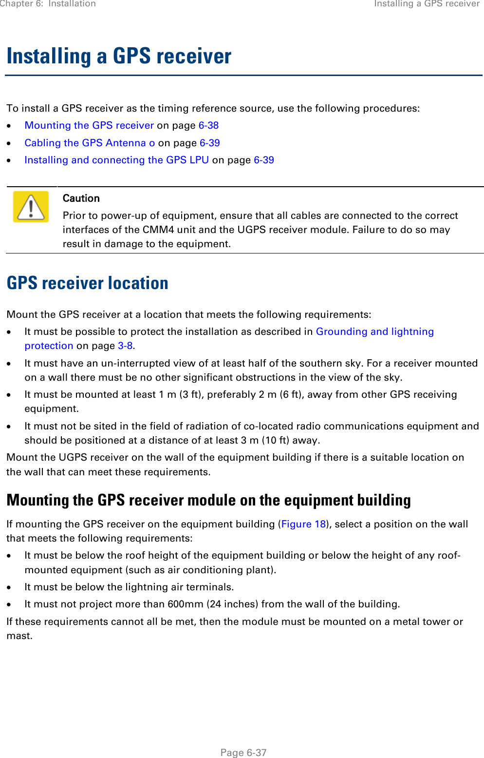 Chapter 6:  Installation Installing a GPS receiver   Page 6-37 Installing a GPS receiver To install a GPS receiver as the timing reference source, use the following procedures: • Mounting the GPS receiver on page 6-38 • Cabling the GPS Antenna o on page 6-39 • Installing and connecting the GPS LPU on page 6-39   Caution Prior to power-up of equipment, ensure that all cables are connected to the correct interfaces of the CMM4 unit and the UGPS receiver module. Failure to do so may result in damage to the equipment. GPS receiver location Mount the GPS receiver at a location that meets the following requirements: • It must be possible to protect the installation as described in Grounding and lightning protection on page 3-8. • It must have an un-interrupted view of at least half of the southern sky. For a receiver mounted on a wall there must be no other significant obstructions in the view of the sky. • It must be mounted at least 1 m (3 ft), preferably 2 m (6 ft), away from other GPS receiving equipment. • It must not be sited in the field of radiation of co-located radio communications equipment and should be positioned at a distance of at least 3 m (10 ft) away. Mount the UGPS receiver on the wall of the equipment building if there is a suitable location on the wall that can meet these requirements.  Mounting the GPS receiver module on the equipment building If mounting the GPS receiver on the equipment building (Figure 18), select a position on the wall that meets the following requirements: • It must be below the roof height of the equipment building or below the height of any roof-mounted equipment (such as air conditioning plant). • It must be below the lightning air terminals. • It must not project more than 600mm (24 inches) from the wall of the building. If these requirements cannot all be met, then the module must be mounted on a metal tower or mast. 