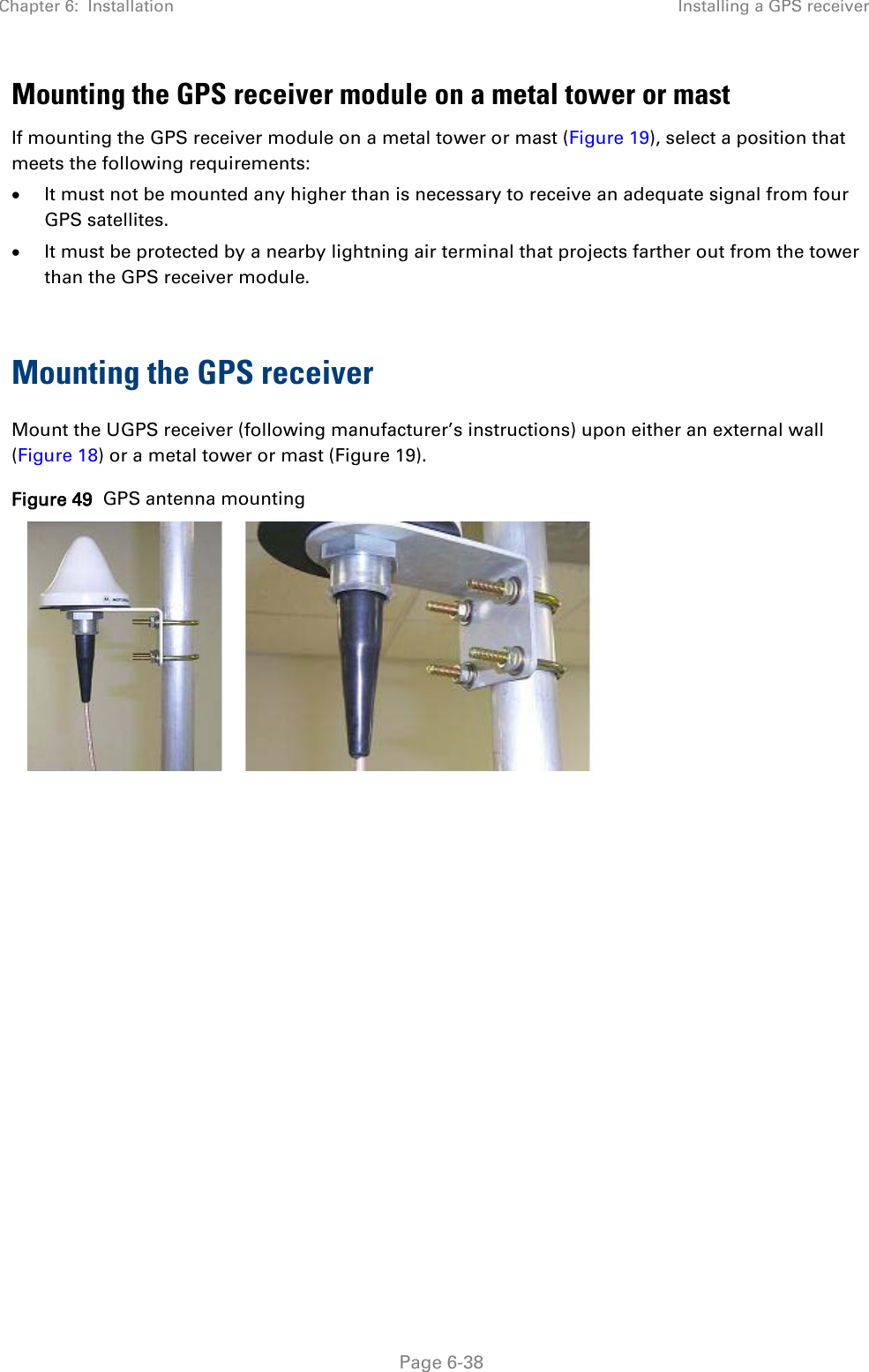 Chapter 6:  Installation Installing a GPS receiver   Page 6-38 Mounting the GPS receiver module on a metal tower or mast If mounting the GPS receiver module on a metal tower or mast (Figure 19), select a position that meets the following requirements: • It must not be mounted any higher than is necessary to receive an adequate signal from four GPS satellites. • It must be protected by a nearby lightning air terminal that projects farther out from the tower than the GPS receiver module.  Mounting the GPS receiver Mount the UGPS receiver (following manufacturer’s instructions) upon either an external wall (Figure 18) or a metal tower or mast (Figure 19). Figure 49  GPS antenna mounting     