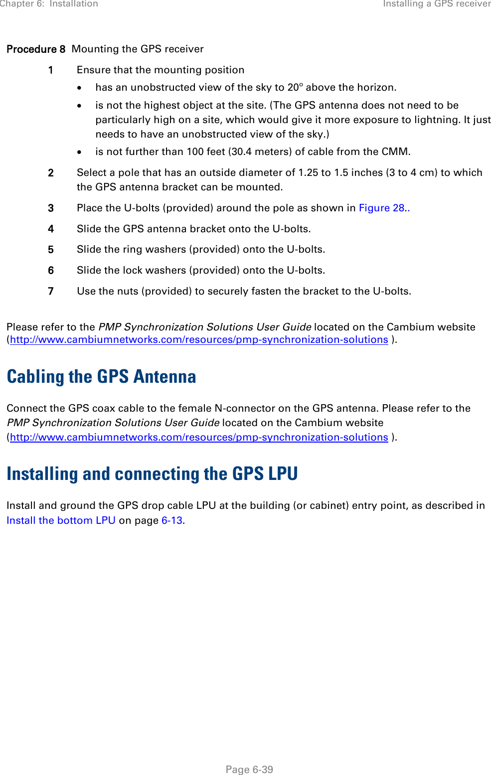 Chapter 6:  Installation Installing a GPS receiver   Page 6-39 Procedure 8  Mounting the GPS receiver 1 Ensure that the mounting position • has an unobstructed view of the sky to 20º above the horizon. • is not the highest object at the site. (The GPS antenna does not need to be particularly high on a site, which would give it more exposure to lightning. It just needs to have an unobstructed view of the sky.) • is not further than 100 feet (30.4 meters) of cable from the CMM. 2 Select a pole that has an outside diameter of 1.25 to 1.5 inches (3 to 4 cm) to which the GPS antenna bracket can be mounted. 3 Place the U-bolts (provided) around the pole as shown in Figure 28.. 4 Slide the GPS antenna bracket onto the U-bolts. 5 Slide the ring washers (provided) onto the U-bolts. 6 Slide the lock washers (provided) onto the U-bolts. 7 Use the nuts (provided) to securely fasten the bracket to the U-bolts.  Please refer to the PMP Synchronization Solutions User Guide located on the Cambium website (http://www.cambiumnetworks.com/resources/pmp-synchronization-solutions ). Cabling the GPS Antenna Connect the GPS coax cable to the female N-connector on the GPS antenna. Please refer to the PMP Synchronization Solutions User Guide located on the Cambium website (http://www.cambiumnetworks.com/resources/pmp-synchronization-solutions ). Installing and connecting the GPS LPU Install and ground the GPS drop cable LPU at the building (or cabinet) entry point, as described in Install the bottom LPU on page 6-13.  