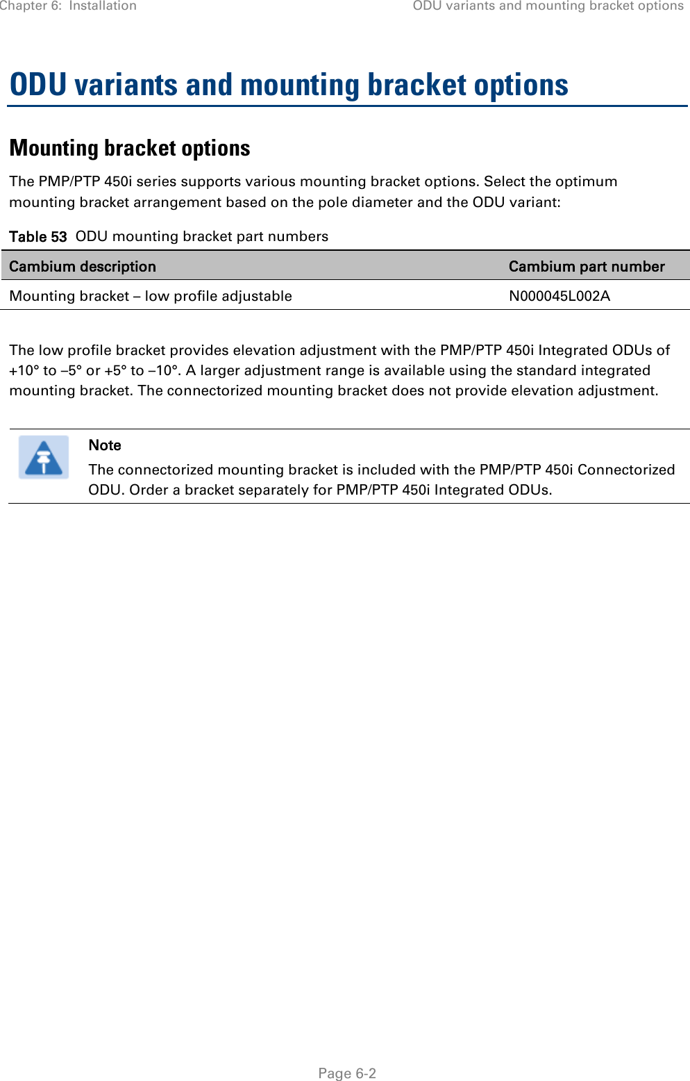 Chapter 6:  Installation ODU variants and mounting bracket options   Page 6-2 ODU variants and mounting bracket options Mounting bracket options The PMP/PTP 450i series supports various mounting bracket options. Select the optimum mounting bracket arrangement based on the pole diameter and the ODU variant: Table 53  ODU mounting bracket part numbers Cambium description Cambium part number Mounting bracket – low profile adjustable N000045L002A  The low profile bracket provides elevation adjustment with the PMP/PTP 450i Integrated ODUs of +10° to –5° or +5° to –10°. A larger adjustment range is available using the standard integrated mounting bracket. The connectorized mounting bracket does not provide elevation adjustment.   Note The connectorized mounting bracket is included with the PMP/PTP 450i Connectorized ODU. Order a bracket separately for PMP/PTP 450i Integrated ODUs.  