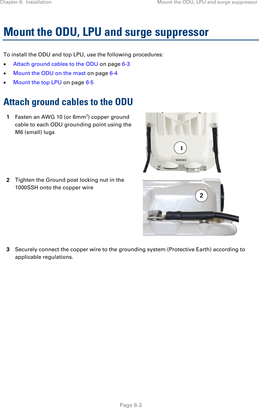 Chapter 6:  Installation Mount the ODU, LPU and surge suppressor   Page 6-3 Mount the ODU, LPU and surge suppressor To install the ODU and top LPU, use the following procedures: • Attach ground cables to the ODU on page 6-3 • Mount the ODU on the mast on page 6-4 • Mount the top LPU on page 6-5 Attach ground cables to the ODU 1 Fasten an AWG 10 (or 6mm2) copper ground cable to each ODU grounding point using the M6 (small) lugs  2 Tighten the Ground post locking nut in the 1000SSH onto the copper wire  3 Securely connect the copper wire to the grounding system (Protective Earth) according to applicable regulations.    21 