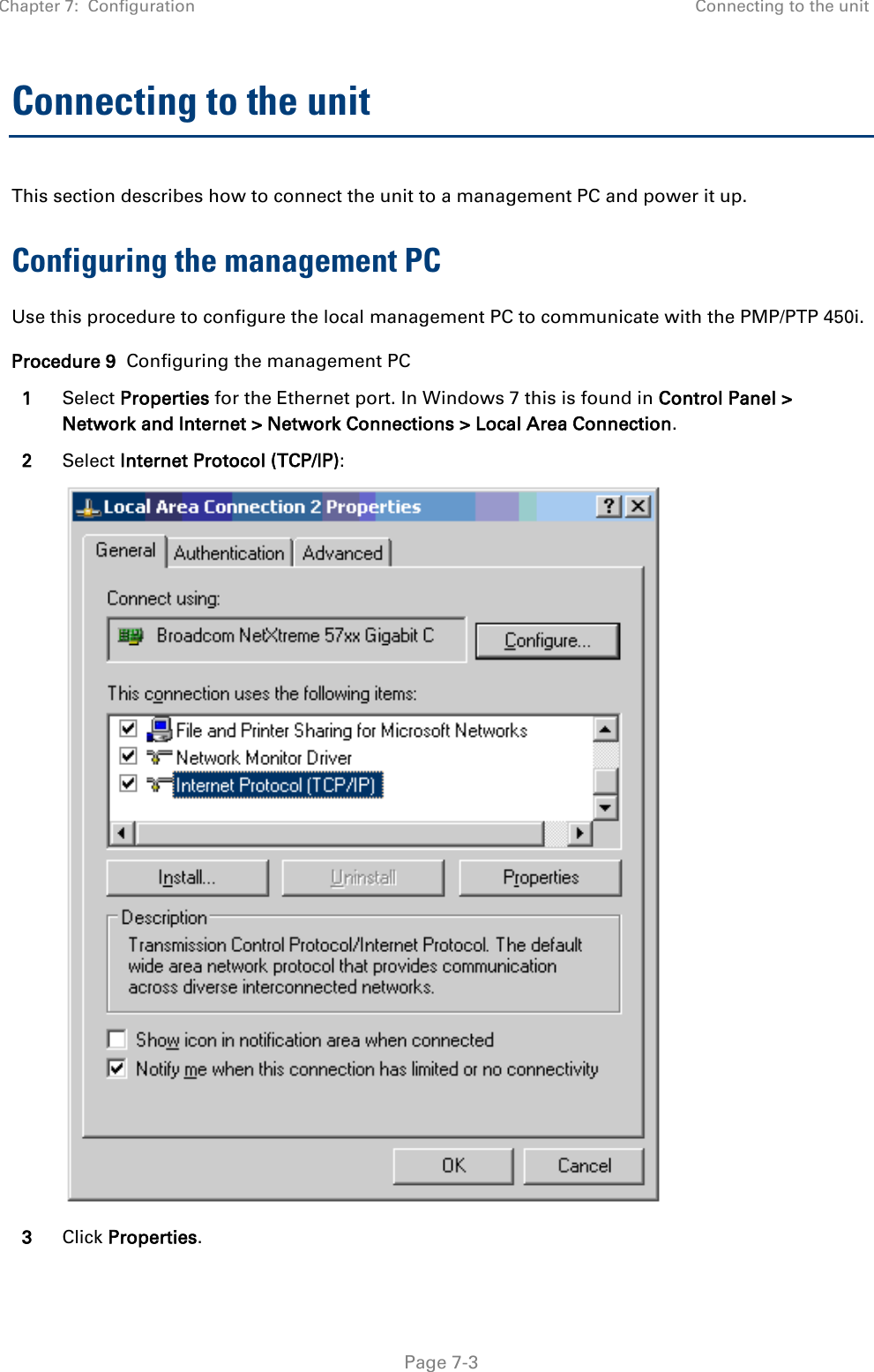 Chapter 7:  Configuration Connecting to the unit   Page 7-3 Connecting to the unit This section describes how to connect the unit to a management PC and power it up.  Configuring the management PC Use this procedure to configure the local management PC to communicate with the PMP/PTP 450i. Procedure 9  Configuring the management PC 1 Select Properties for the Ethernet port. In Windows 7 this is found in Control Panel &gt; Network and Internet &gt; Network Connections &gt; Local Area Connection. 2 Select Internet Protocol (TCP/IP):  3 Click Properties. 