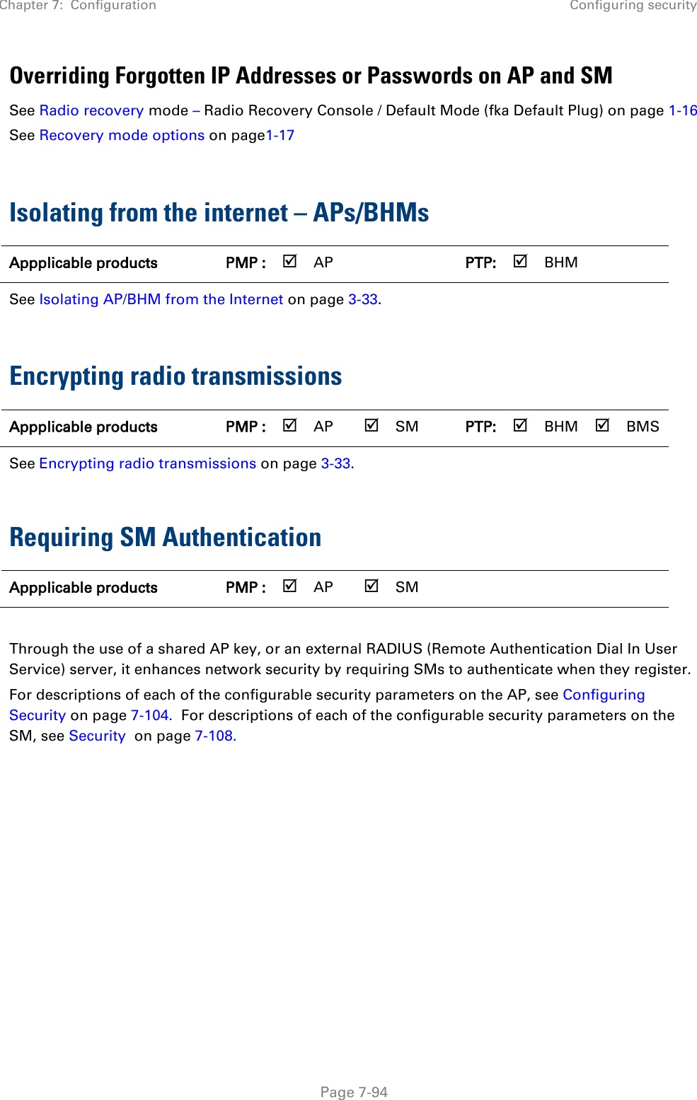 Chapter 7:  Configuration Configuring security   Page 7-94 Overriding Forgotten IP Addresses or Passwords on AP and SM See Radio recovery mode – Radio Recovery Console / Default Mode (fka Default Plug) on page 1-16  See Recovery mode options on page1-17  Isolating from the internet – APs/BHMs Appplicable products PMP :  AP   PTP:  BHM   See Isolating AP/BHM from the Internet on page 3-33.  Encrypting radio transmissions Appplicable products PMP :  AP  SM PTP:  BHM  BMS See Encrypting radio transmissions on page 3-33.  Requiring SM Authentication Appplicable products PMP :  AP  SM       Through the use of a shared AP key, or an external RADIUS (Remote Authentication Dial In User Service) server, it enhances network security by requiring SMs to authenticate when they register.  For descriptions of each of the configurable security parameters on the AP, see Configuring Security on page 7-104.  For descriptions of each of the configurable security parameters on the SM, see Security  on page 7-108.    