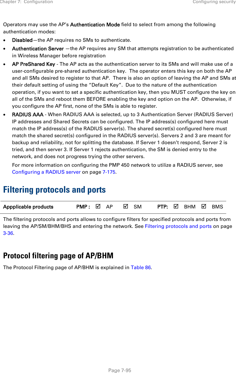 Chapter 7:  Configuration Configuring security   Page 7-95 Operators may use the AP’s Authentication Mode field to select from among the following authentication modes: • Disabled—the AP requires no SMs to authenticate. • Authentication Server —the AP requires any SM that attempts registration to be authenticated in Wireless Manager before registration • AP PreShared Key - The AP acts as the authentication server to its SMs and will make use of a user-configurable pre-shared authentication key.  The operator enters this key on both the AP and all SMs desired to register to that AP.  There is also an option of leaving the AP and SMs at their default setting of using the “Default Key”.  Due to the nature of the authentication operation, if you want to set a specific authentication key, then you MUST configure the key on all of the SMs and reboot them BEFORE enabling the key and option on the AP.  Otherwise, if you configure the AP first, none of the SMs is able to register.   • RADIUS AAA - When RADIUS AAA is selected, up to 3 Authentication Server (RADIUS Server) IP addresses and Shared Secrets can be configured. The IP address(s) configured here must match the IP address(s) of the RADIUS server(s). The shared secret(s) configured here must match the shared secret(s) configured in the RADIUS server(s). Servers 2 and 3 are meant for backup and reliability, not for splitting the database. If Server 1 doesn’t respond, Server 2 is tried, and then server 3. If Server 1 rejects authentication, the SM is denied entry to the network, and does not progress trying the other servers.  For more information on configuring the PMP 450 network to utilize a RADIUS server, see Configuring a RADIUS server on page 7-175. Filtering protocols and ports Appplicable products PMP :  AP  SM PTP:  BHM  BMS The filtering protocols and ports allows to configure filters for specified protocols and ports from leaving the AP/SM/BHM/BHS and entering the network. See Filtering protocols and ports on page 3-36.  Protocol filtering page of AP/BHM The Protocol Filtering page of AP/BHM is explained in Table 86.  