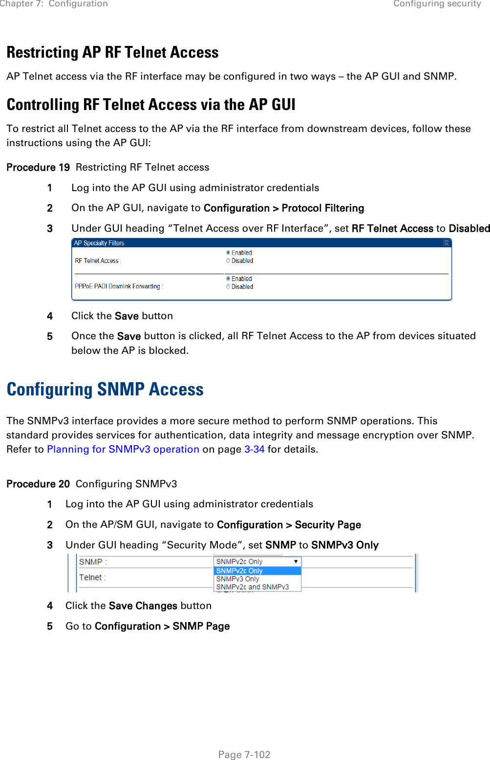 Chapter 7:  Configuration Configuring security   Page 7-102 Restricting AP RF Telnet Access AP Telnet access via the RF interface may be configured in two ways – the AP GUI and SNMP. Controlling RF Telnet Access via the AP GUI To restrict all Telnet access to the AP via the RF interface from downstream devices, follow these instructions using the AP GUI: Procedure 19  Restricting RF Telnet access 1 Log into the AP GUI using administrator credentials 2 On the AP GUI, navigate to Configuration &gt; Protocol Filtering 3 Under GUI heading “Telnet Access over RF Interface”, set RF Telnet Access to Disabled  4 Click the Save button 5 Once the Save button is clicked, all RF Telnet Access to the AP from devices situated below the AP is blocked. Configuring SNMP Access The SNMPv3 interface provides a more secure method to perform SNMP operations. This standard provides services for authentication, data integrity and message encryption over SNMP. Refer to Planning for SNMPv3 operation on page 3-34 for details.  Procedure 20  Configuring SNMPv3 1 Log into the AP GUI using administrator credentials 2 On the AP/SM GUI, navigate to Configuration &gt; Security Page 3 Under GUI heading “Security Mode”, set SNMP to SNMPv3 Only  4 Click the Save Changes button 5 Go to Configuration &gt; SNMP Page 