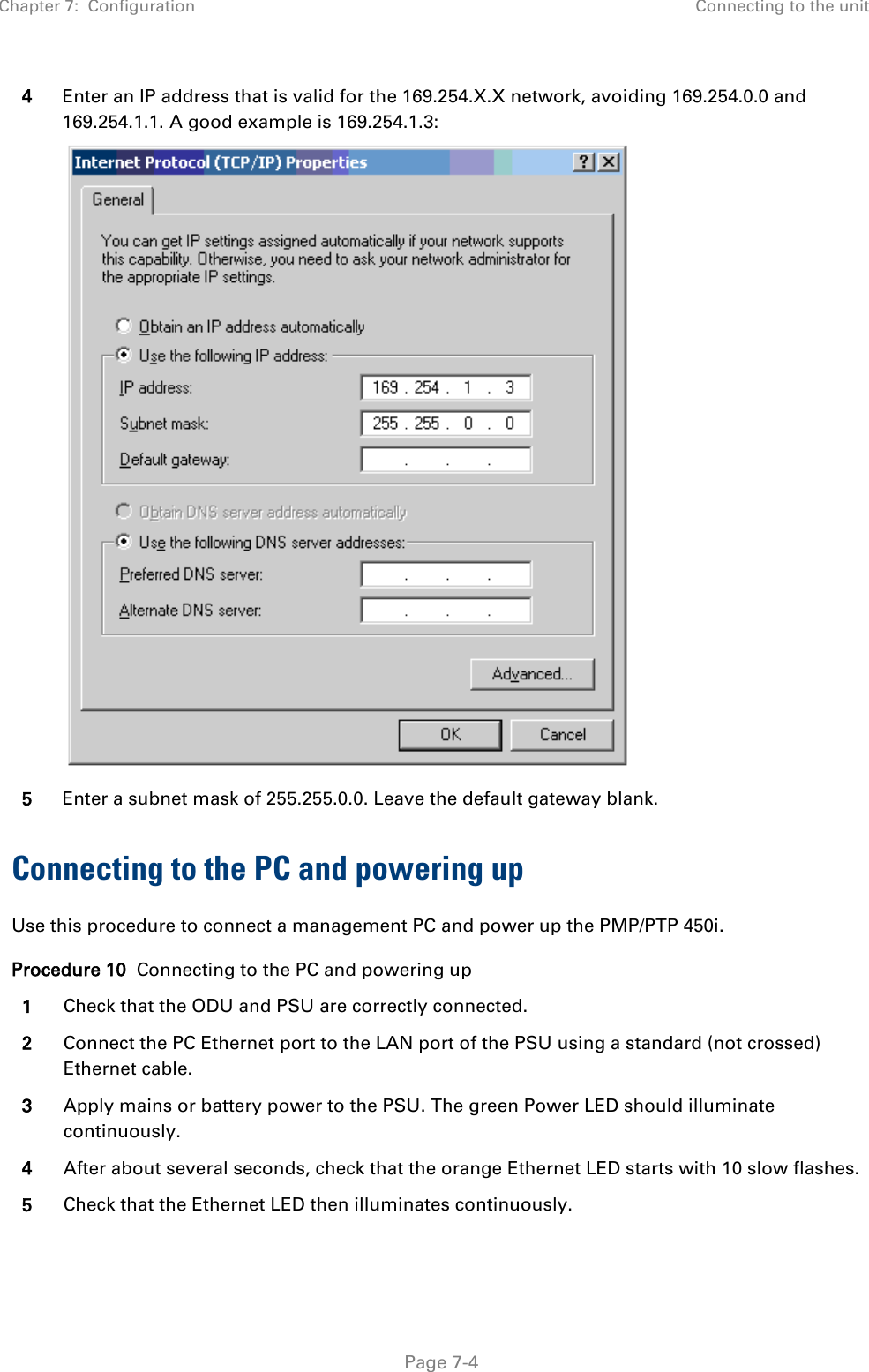 Chapter 7:  Configuration Connecting to the unit   Page 7-4 4 Enter an IP address that is valid for the 169.254.X.X network, avoiding 169.254.0.0 and 169.254.1.1. A good example is 169.254.1.3:  5 Enter a subnet mask of 255.255.0.0. Leave the default gateway blank. Connecting to the PC and powering up Use this procedure to connect a management PC and power up the PMP/PTP 450i. Procedure 10  Connecting to the PC and powering up 1 Check that the ODU and PSU are correctly connected. 2 Connect the PC Ethernet port to the LAN port of the PSU using a standard (not crossed) Ethernet cable. 3 Apply mains or battery power to the PSU. The green Power LED should illuminate continuously. 4 After about several seconds, check that the orange Ethernet LED starts with 10 slow flashes. 5 Check that the Ethernet LED then illuminates continuously.  