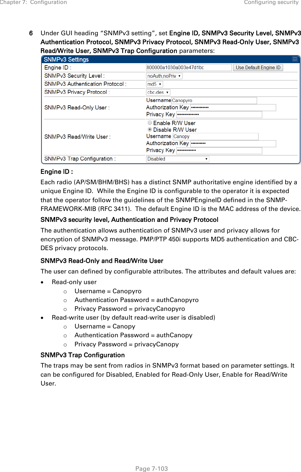 Chapter 7:  Configuration Configuring security   Page 7-103 6 Under GUI heading “SNMPv3 setting”, set Engine ID, SNMPv3 Security Level, SNMPv3 Authentication Protocol, SNMPv3 Privacy Protocol, SNMPv3 Read-Only User, SNMPv3 Read/Write User, SNMPv3 Trap Configuration parameters: Engine ID :  Each radio (AP/SM/BHM/BHS) has a distinct SNMP authoritative engine identified by a unique Engine ID.  While the Engine ID is configurable to the operator it is expected that the operator follow the guidelines of the SNMPEngineID defined in the SNMP-FRAMEWORK-MIB (RFC 3411).  The default Engine ID is the MAC address of the device. SNMPv3 security level, Authentication and Privacy Protocol The authentication allows authentication of SNMPv3 user and privacy allows for encryption of SNMPv3 message. PMP/PTP 450i supports MD5 authentication and CBC-DES privacy protocols.  SNMPv3 Read-Only and Read/Write User The user can defined by configurable attributes. The attributes and default values are: • Read-only user o Username = Canopyro o Authentication Password = authCanopyro o Privacy Password = privacyCanopyro • Read-write user (by default read-write user is disabled) o Username = Canopy o Authentication Password = authCanopy o Privacy Password = privacyCanopy SNMPv3 Trap Configuration The traps may be sent from radios in SNMPv3 format based on parameter settings. It can be configured for Disabled, Enabled for Read-Only User, Enable for Read/Write User.   