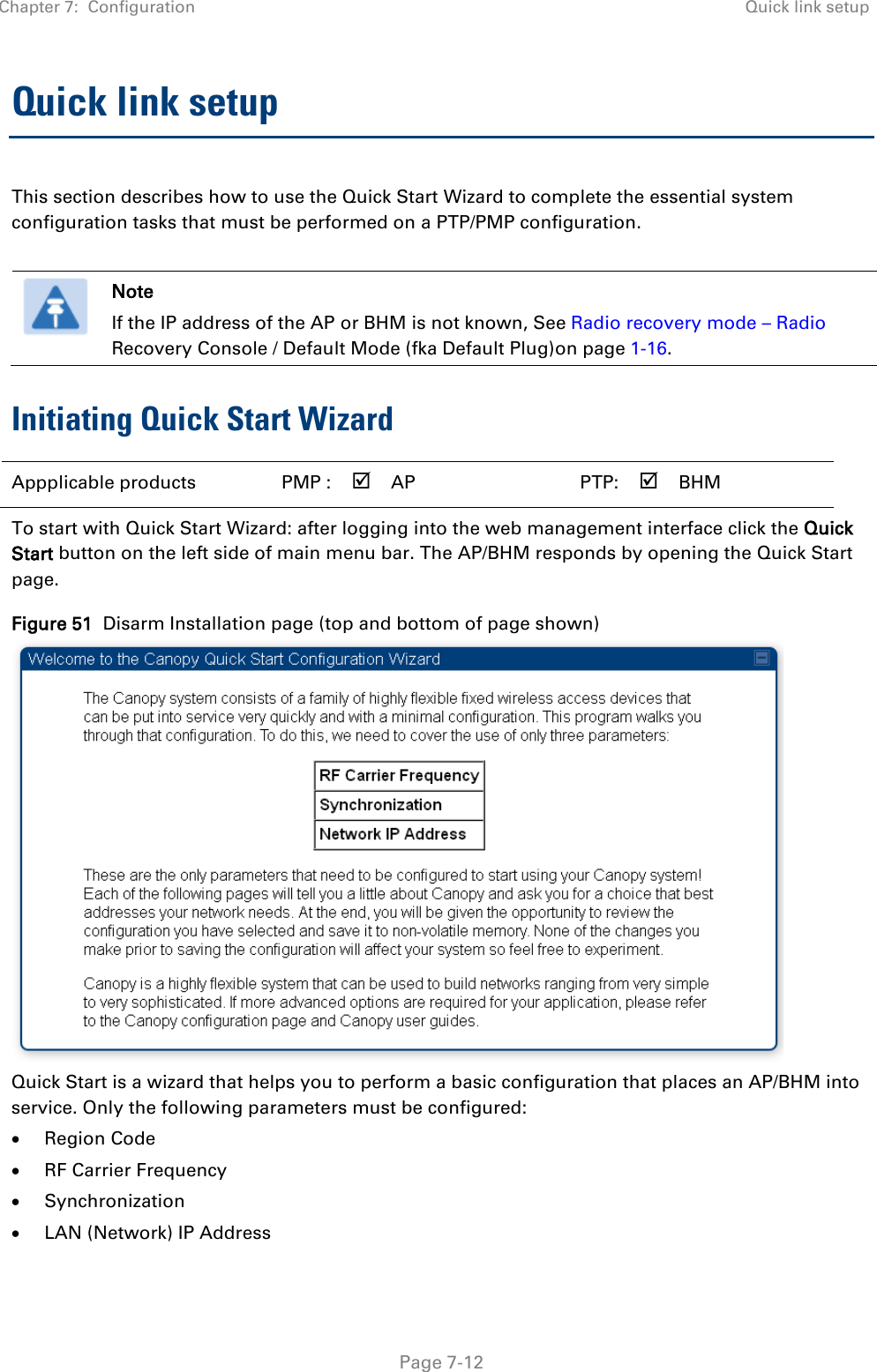 Chapter 7:  Configuration Quick link setup   Page 7-12 Quick link setup This section describes how to use the Quick Start Wizard to complete the essential system configuration tasks that must be performed on a PTP/PMP configuration.   Note If the IP address of the AP or BHM is not known, See Radio recovery mode – Radio Recovery Console / Default Mode (fka Default Plug)on page 1-16. Initiating Quick Start Wizard Appplicable products PMP :  AP   PTP:  BHM   To start with Quick Start Wizard: after logging into the web management interface click the Quick Start button on the left side of main menu bar. The AP/BHM responds by opening the Quick Start page. Figure 51  Disarm Installation page (top and bottom of page shown)  Quick Start is a wizard that helps you to perform a basic configuration that places an AP/BHM into service. Only the following parameters must be configured: • Region Code • RF Carrier Frequency • Synchronization • LAN (Network) IP Address 