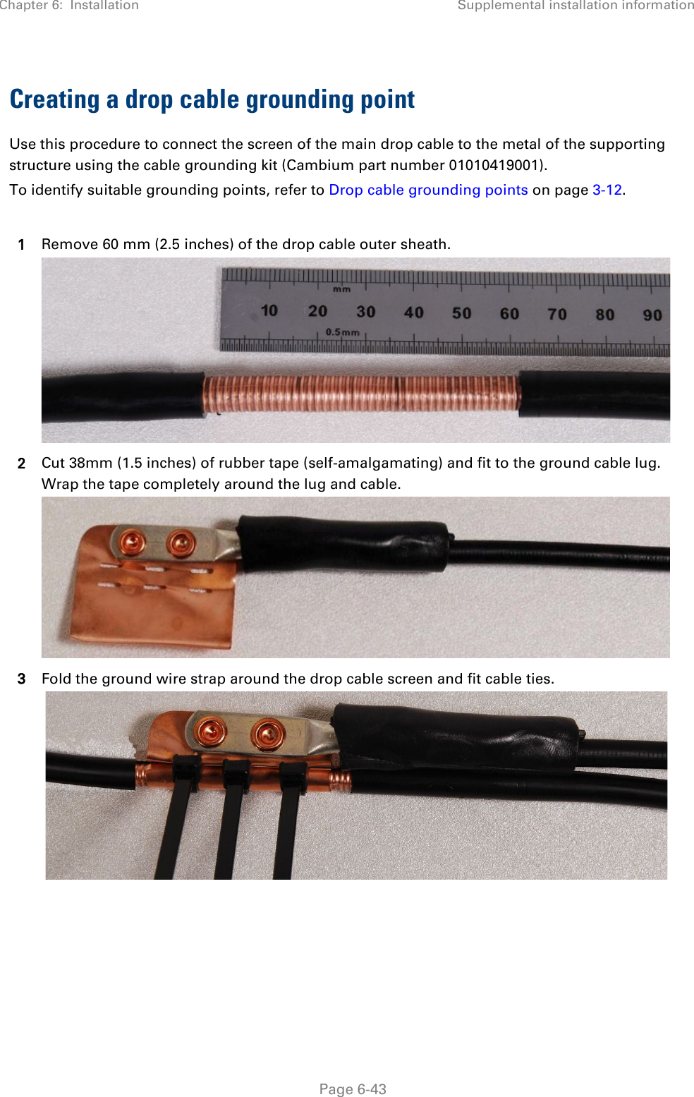 Chapter 6:  Installation Supplemental installation information   Page 6-43 Creating a drop cable grounding point Use this procedure to connect the screen of the main drop cable to the metal of the supporting structure using the cable grounding kit (Cambium part number 01010419001). To identify suitable grounding points, refer to Drop cable grounding points on page 3-12.  1 Remove 60 mm (2.5 inches) of the drop cable outer sheath.  2 Cut 38mm (1.5 inches) of rubber tape (self-amalgamating) and fit to the ground cable lug. Wrap the tape completely around the lug and cable.  3 Fold the ground wire strap around the drop cable screen and fit cable ties.    