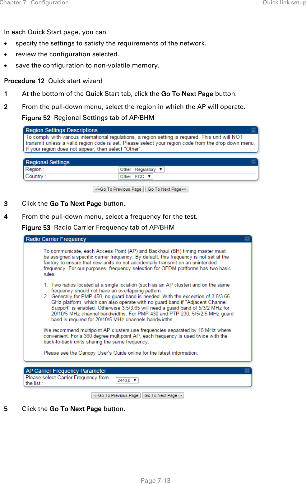 Chapter 7:  Configuration Quick link setup   Page 7-13 In each Quick Start page, you can • specify the settings to satisfy the requirements of the network. • review the configuration selected. • save the configuration to non-volatile memory. Procedure 12  Quick start wizard 1 At the bottom of the Quick Start tab, click the Go To Next Page button. 2 From the pull-down menu, select the region in which the AP will operate. Figure 52  Regional Settings tab of AP/BHM  3 Click the Go To Next Page button. 4 From the pull-down menu, select a frequency for the test. Figure 53  Radio Carrier Frequency tab of AP/BHM  5 Click the Go To Next Page button.  