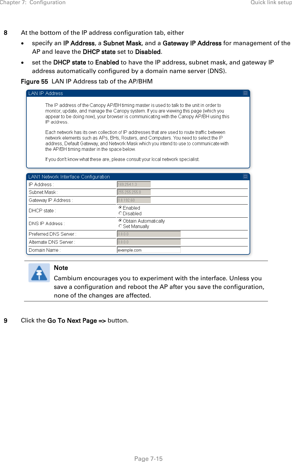 Chapter 7:  Configuration Quick link setup   Page 7-15 8 At the bottom of the IP address configuration tab, either • specify an IP Address, a Subnet Mask, and a Gateway IP Address for management of the AP and leave the DHCP state set to Disabled. • set the DHCP state to Enabled to have the IP address, subnet mask, and gateway IP address automatically configured by a domain name server (DNS). Figure 55  LAN IP Address tab of the AP/BHM   Note Cambium encourages you to experiment with the interface. Unless you save a configuration and reboot the AP after you save the configuration, none of the changes are affected.    9 Click the Go To Next Page =&gt; button. 