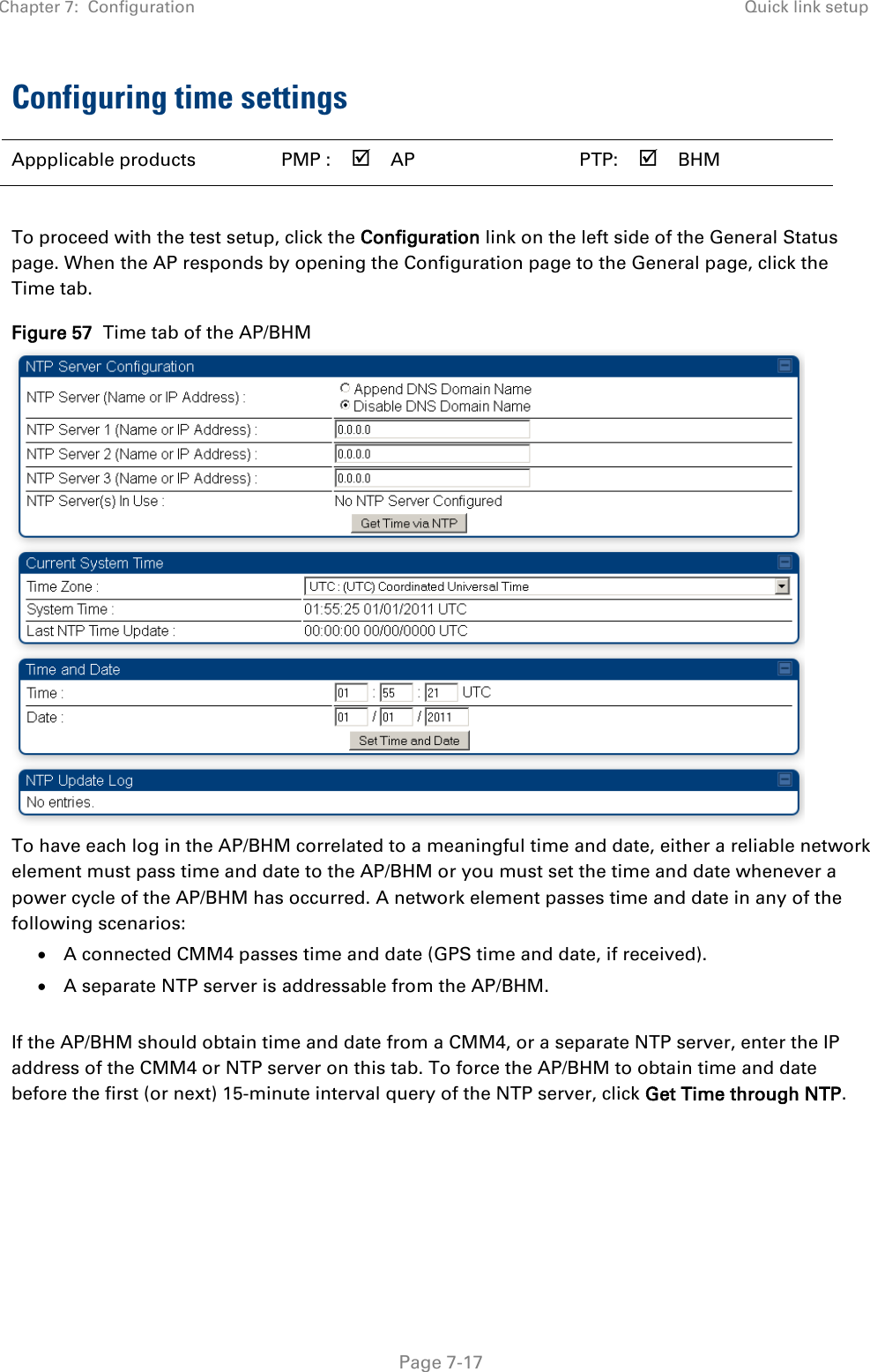 Chapter 7:  Configuration Quick link setup   Page 7-17 Configuring time settings  Appplicable products PMP :  AP   PTP:  BHM    To proceed with the test setup, click the Configuration link on the left side of the General Status page. When the AP responds by opening the Configuration page to the General page, click the Time tab. Figure 57  Time tab of the AP/BHM  To have each log in the AP/BHM correlated to a meaningful time and date, either a reliable network element must pass time and date to the AP/BHM or you must set the time and date whenever a power cycle of the AP/BHM has occurred. A network element passes time and date in any of the following scenarios: • A connected CMM4 passes time and date (GPS time and date, if received). • A separate NTP server is addressable from the AP/BHM.  If the AP/BHM should obtain time and date from a CMM4, or a separate NTP server, enter the IP address of the CMM4 or NTP server on this tab. To force the AP/BHM to obtain time and date before the first (or next) 15-minute interval query of the NTP server, click Get Time through NTP. 