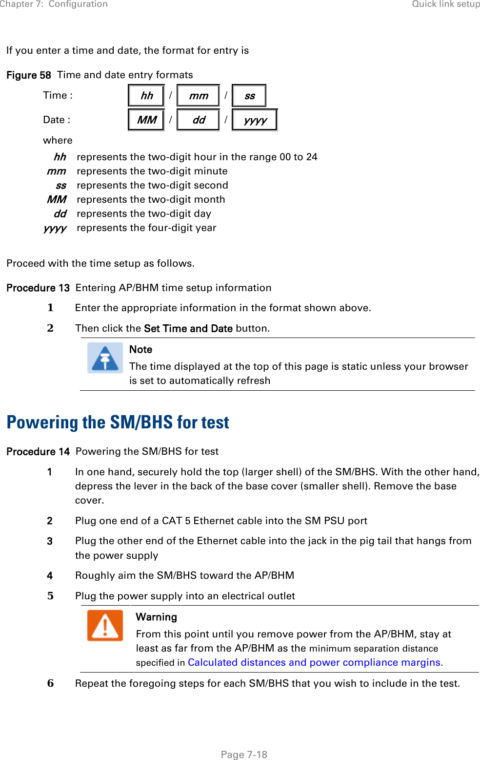 Chapter 7:  Configuration Quick link setup   Page 7-18 If you enter a time and date, the format for entry is Figure 58  Time and date entry formats Time :                  hh    /   mm   /   ss            Date :   MM / dd / yyyy where hh represents the two-digit hour in the range 00 to 24 mm represents the two-digit minute ss represents the two-digit second MM represents the two-digit month dd represents the two-digit day yyyy represents the four-digit year  Proceed with the time setup as follows. Procedure 13  Entering AP/BHM time setup information 1  Enter the appropriate information in the format shown above. 2  Then click the Set Time and Date button.  Note The time displayed at the top of this page is static unless your browser is set to automatically refresh   Powering the SM/BHS for test Procedure 14  Powering the SM/BHS for test 1 In one hand, securely hold the top (larger shell) of the SM/BHS. With the other hand, depress the lever in the back of the base cover (smaller shell). Remove the base cover.  2 Plug one end of a CAT 5 Ethernet cable into the SM PSU port 3 Plug the other end of the Ethernet cable into the jack in the pig tail that hangs from the power supply 4 Roughly aim the SM/BHS toward the AP/BHM 5  Plug the power supply into an electrical outlet  Warning From this point until you remove power from the AP/BHM, stay at least as far from the AP/BHM as the minimum separation distance specified in Calculated distances and power compliance margins.  6  Repeat the foregoing steps for each SM/BHS that you wish to include in the test. 