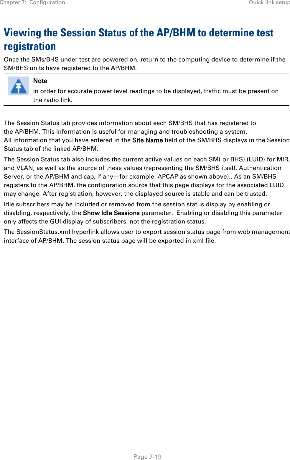 Chapter 7:  Configuration Quick link setup   Page 7-19 Viewing the Session Status of the AP/BHM to determine test registration Once the SMs/BHS under test are powered on, return to the computing device to determine if the SM/BHS units have registered to the AP/BHM.  Note In order for accurate power level readings to be displayed, traffic must be present on the radio link.  The Session Status tab provides information about each SM/BHS that has registered to the AP/BHM. This information is useful for managing and troubleshooting a system. All information that you have entered in the Site Name field of the SM/BHS displays in the Session Status tab of the linked AP/BHM.  The Session Status tab also includes the current active values on each SM( or BHS) (LUID) for MIR, and VLAN, as well as the source of these values (representing the SM/BHS itself, Authentication Server, or the AP/BHM and cap, if any—for example, APCAP as shown above).. As an SM/BHS registers to the AP/BHM, the configuration source that this page displays for the associated LUID may change. After registration, however, the displayed source is stable and can be trusted.  Idle subscribers may be included or removed from the session status display by enabling or disabling, respectively, the Show Idle Sessions parameter.  Enabling or disabling this parameter only affects the GUI display of subscribers, not the registration status. The SessionStatus.xml hyperlink allows user to export session status page from web management interface of AP/BHM. The session status page will be exported in xml file.   