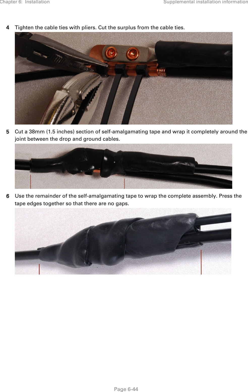 Chapter 6:  Installation Supplemental installation information   Page 6-44 4 Tighten the cable ties with pliers. Cut the surplus from the cable ties.  5 Cut a 38mm (1.5 inches) section of self-amalgamating tape and wrap it completely around the joint between the drop and ground cables.  6 Use the remainder of the self-amalgamating tape to wrap the complete assembly. Press the tape edges together so that there are no gaps.  