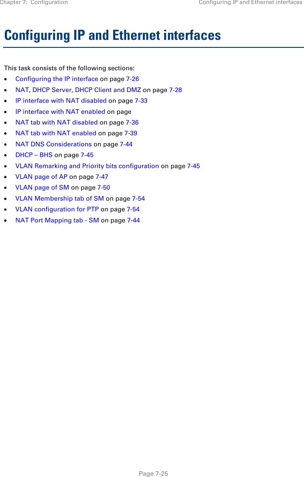 Chapter 7:  Configuration Configuring IP and Ethernet interfaces   Page 7-25 Configuring IP and Ethernet interfaces  This task consists of the following sections: • Configuring the IP interface on page 7-26 • NAT, DHCP Server, DHCP Client and DMZ on page 7-28 • IP interface with NAT disabled on page 7-33 • IP interface with NAT enabled on page • NAT tab with NAT disabled on page 7-36 • NAT tab with NAT enabled on page 7-39 • NAT DNS Considerations on page 7-44 • DHCP – BHS on page 7-45 • VLAN Remarking and Priority bits configuration on page 7-45 • VLAN page of AP on page 7-47 • VLAN page of SM on page 7-50 • VLAN Membership tab of SM on page 7-54 • VLAN configuration for PTP on page 7-54 • NAT Port Mapping tab - SM on page 7-44   