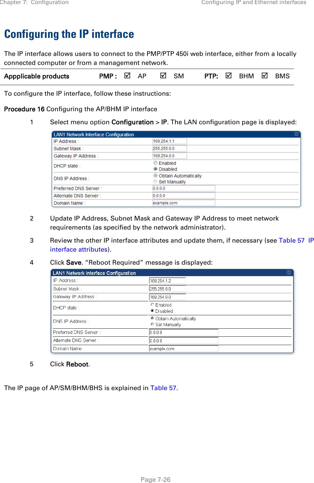 Chapter 7:  Configuration Configuring IP and Ethernet interfaces   Page 7-26 Configuring the IP interface The IP interface allows users to connect to the PMP/PTP 450i web interface, either from a locally connected computer or from a management network. Appplicable products PMP :  AP  SM PTP:  BHM  BMS   To configure the IP interface, follow these instructions: Procedure 16 Configuring the AP/BHM IP interface 1  Select menu option Configuration &gt; IP. The LAN configuration page is displayed:  2  Update IP Address, Subnet Mask and Gateway IP Address to meet network requirements (as specified by the network administrator). 3  Review the other IP interface attributes and update them, if necessary (see Table 57  IP interface attributes). 4  Click Save. “Reboot Required” message is displayed:  5  Click Reboot.  The IP page of AP/SM/BHM/BHS is explained in Table 57. 