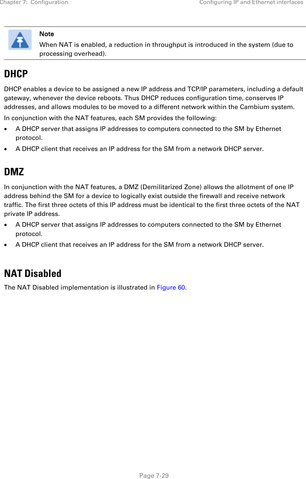 Chapter 7:  Configuration Configuring IP and Ethernet interfaces   Page 7-29  Note When NAT is enabled, a reduction in throughput is introduced in the system (due to processing overhead). DHCP DHCP enables a device to be assigned a new IP address and TCP/IP parameters, including a default gateway, whenever the device reboots. Thus DHCP reduces configuration time, conserves IP addresses, and allows modules to be moved to a different network within the Cambium system. In conjunction with the NAT features, each SM provides the following: • A DHCP server that assigns IP addresses to computers connected to the SM by Ethernet protocol. • A DHCP client that receives an IP address for the SM from a network DHCP server.  DMZ In conjunction with the NAT features, a DMZ (Demilitarized Zone) allows the allotment of one IP address behind the SM for a device to logically exist outside the firewall and receive network traffic. The first three octets of this IP address must be identical to the first three octets of the NAT private IP address.  • A DHCP server that assigns IP addresses to computers connected to the SM by Ethernet protocol. • A DHCP client that receives an IP address for the SM from a network DHCP server.  NAT Disabled The NAT Disabled implementation is illustrated in Figure 60.  