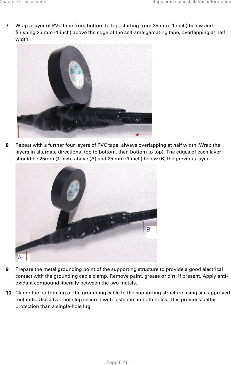 Chapter 6:  Installation Supplemental installation information   Page 6-45 7 Wrap a layer of PVC tape from bottom to top, starting from 25 mm (1 inch) below and finishing 25 mm (1 inch) above the edge of the self-amalgamating tape, overlapping at half width.   8 Repeat with a further four layers of PVC tape, always overlapping at half width. Wrap the layers in alternate directions (top to bottom, then bottom to top). The edges of each layer should be 25mm (1 inch) above (A) and 25 mm (1 inch) below (B) the previous layer.  9 Prepare the metal grounding point of the supporting structure to provide a good electrical contact with the grounding cable clamp. Remove paint, grease or dirt, if present. Apply anti-oxidant compound liberally between the two metals. 10 Clamp the bottom lug of the grounding cable to the supporting structure using site approved methods. Use a two-hole lug secured with fasteners in both holes. This provides better protection than a single-hole lug.  