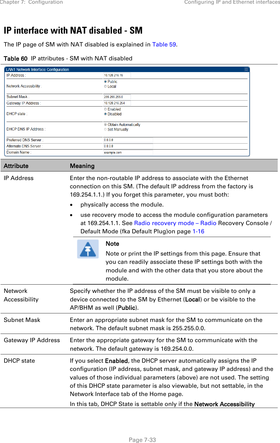 Chapter 7:  Configuration Configuring IP and Ethernet interfaces   Page 7-33 IP interface with NAT disabled - SM The IP page of SM with NAT disabled is explained in Table 59. Table 60  IP attributes - SM with NAT disabled  Attribute Meaning IP Address  Enter the non-routable IP address to associate with the Ethernet connection on this SM. (The default IP address from the factory is 169.254.1.1.) If you forget this parameter, you must both: • physically access the module. • use recovery mode to access the module configuration parameters at 169.254.1.1. See Radio recovery mode – Radio Recovery Console / Default Mode (fka Default Plug)on page 1-16  Note Note or print the IP settings from this page. Ensure that you can readily associate these IP settings both with the module and with the other data that you store about the module.  Network Accessibility Specify whether the IP address of the SM must be visible to only a device connected to the SM by Ethernet (Local) or be visible to the AP/BHM as well (Public). Subnet Mask Enter an appropriate subnet mask for the SM to communicate on the network. The default subnet mask is 255.255.0.0.  Gateway IP Address Enter the appropriate gateway for the SM to communicate with the network. The default gateway is 169.254.0.0. DHCP state  If you select Enabled, the DHCP server automatically assigns the IP configuration (IP address, subnet mask, and gateway IP address) and the values of those individual parameters (above) are not used. The setting of this DHCP state parameter is also viewable, but not settable, in the Network Interface tab of the Home page.  In this tab, DHCP State is settable only if the Network Accessibility 