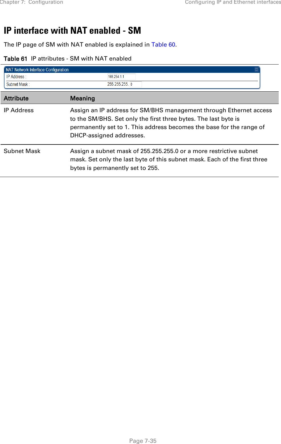 Chapter 7:  Configuration Configuring IP and Ethernet interfaces   Page 7-35 IP interface with NAT enabled - SM The IP page of SM with NAT enabled is explained in Table 60. Table 61  IP attributes - SM with NAT enabled  Attribute Meaning IP Address  Assign an IP address for SM/BHS management through Ethernet access to the SM/BHS. Set only the first three bytes. The last byte is permanently set to 1. This address becomes the base for the range of DHCP-assigned addresses. Subnet Mask  Assign a subnet mask of 255.255.255.0 or a more restrictive subnet mask. Set only the last byte of this subnet mask. Each of the first three bytes is permanently set to 255.  