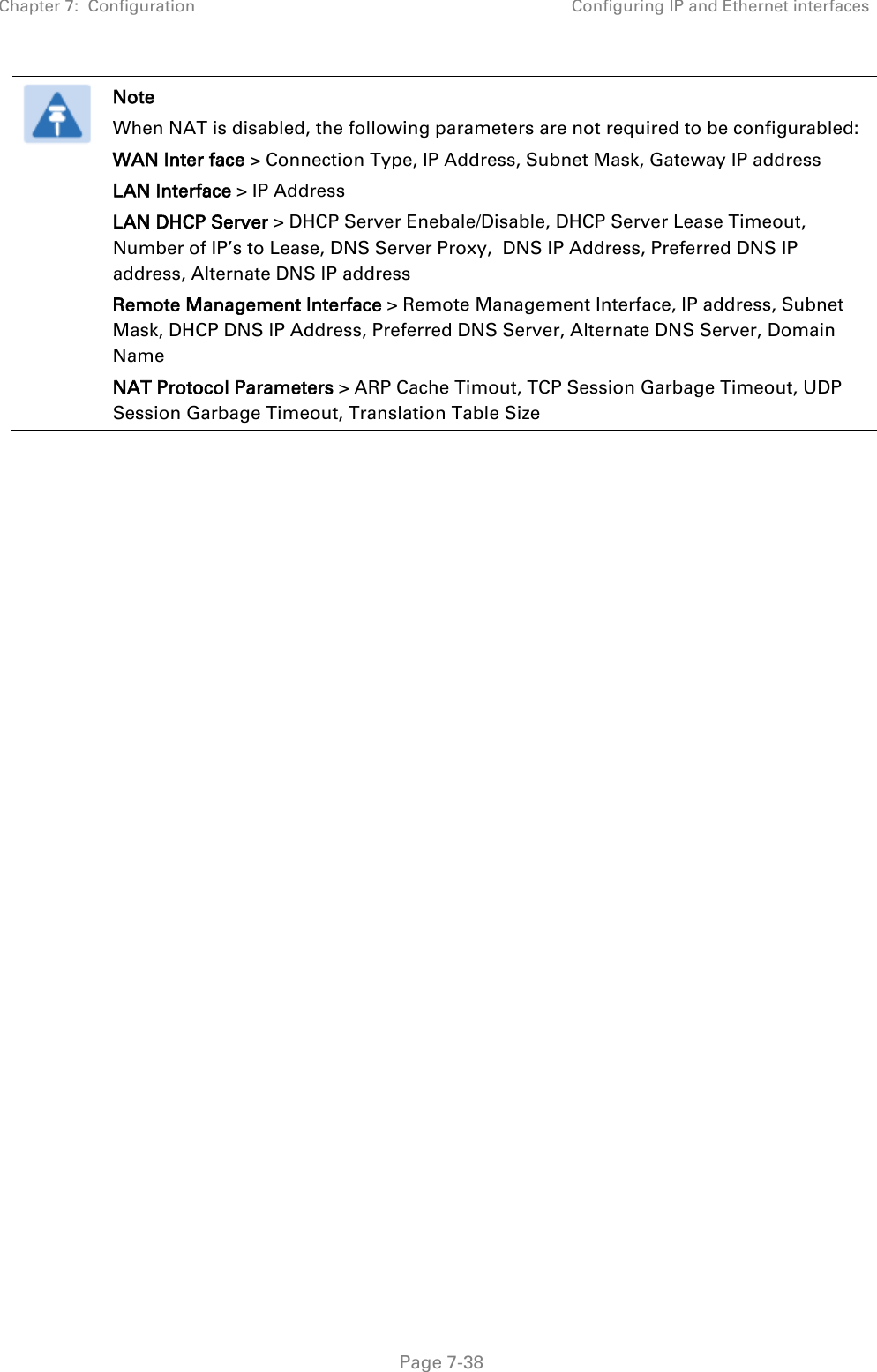 Chapter 7:  Configuration Configuring IP and Ethernet interfaces   Page 7-38  Note When NAT is disabled, the following parameters are not required to be configurabled:  WAN Inter face &gt; Connection Type, IP Address, Subnet Mask, Gateway IP address LAN Interface &gt; IP Address LAN DHCP Server &gt; DHCP Server Enebale/Disable, DHCP Server Lease Timeout, Number of IP’s to Lease, DNS Server Proxy,  DNS IP Address, Preferred DNS IP address, Alternate DNS IP address Remote Management Interface &gt; Remote Management Interface, IP address, Subnet Mask, DHCP DNS IP Address, Preferred DNS Server, Alternate DNS Server, Domain Name NAT Protocol Parameters &gt; ARP Cache Timout, TCP Session Garbage Timeout, UDP Session Garbage Timeout, Translation Table Size  