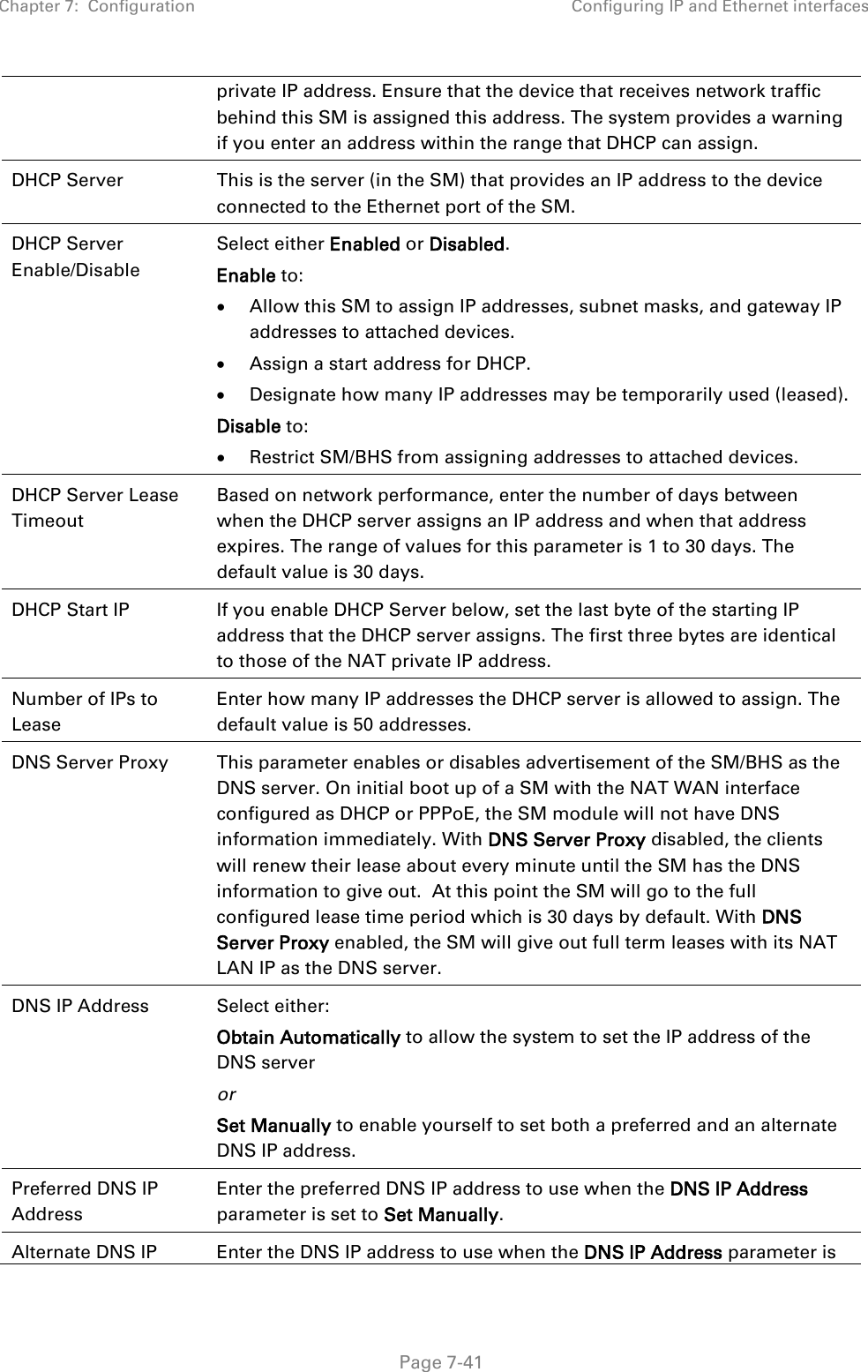 Chapter 7:  Configuration Configuring IP and Ethernet interfaces   Page 7-41 private IP address. Ensure that the device that receives network traffic behind this SM is assigned this address. The system provides a warning if you enter an address within the range that DHCP can assign. DHCP Server This is the server (in the SM) that provides an IP address to the device connected to the Ethernet port of the SM.  DHCP Server Enable/Disable  Select either Enabled or Disabled. Enable to: • Allow this SM to assign IP addresses, subnet masks, and gateway IP addresses to attached devices. • Assign a start address for DHCP. • Designate how many IP addresses may be temporarily used (leased). Disable to: • Restrict SM/BHS from assigning addresses to attached devices. DHCP Server Lease Timeout Based on network performance, enter the number of days between when the DHCP server assigns an IP address and when that address expires. The range of values for this parameter is 1 to 30 days. The default value is 30 days. DHCP Start IP If you enable DHCP Server below, set the last byte of the starting IP address that the DHCP server assigns. The first three bytes are identical to those of the NAT private IP address. Number of IPs to Lease Enter how many IP addresses the DHCP server is allowed to assign. The default value is 50 addresses. DNS Server Proxy This parameter enables or disables advertisement of the SM/BHS as the DNS server. On initial boot up of a SM with the NAT WAN interface configured as DHCP or PPPoE, the SM module will not have DNS information immediately. With DNS Server Proxy disabled, the clients will renew their lease about every minute until the SM has the DNS information to give out.  At this point the SM will go to the full configured lease time period which is 30 days by default. With DNS Server Proxy enabled, the SM will give out full term leases with its NAT LAN IP as the DNS server. DNS IP Address  Select either: Obtain Automatically to allow the system to set the IP address of the DNS server or Set Manually to enable yourself to set both a preferred and an alternate DNS IP address. Preferred DNS IP Address Enter the preferred DNS IP address to use when the DNS IP Address parameter is set to Set Manually. Alternate DNS IP Enter the DNS IP address to use when the DNS IP Address parameter is 