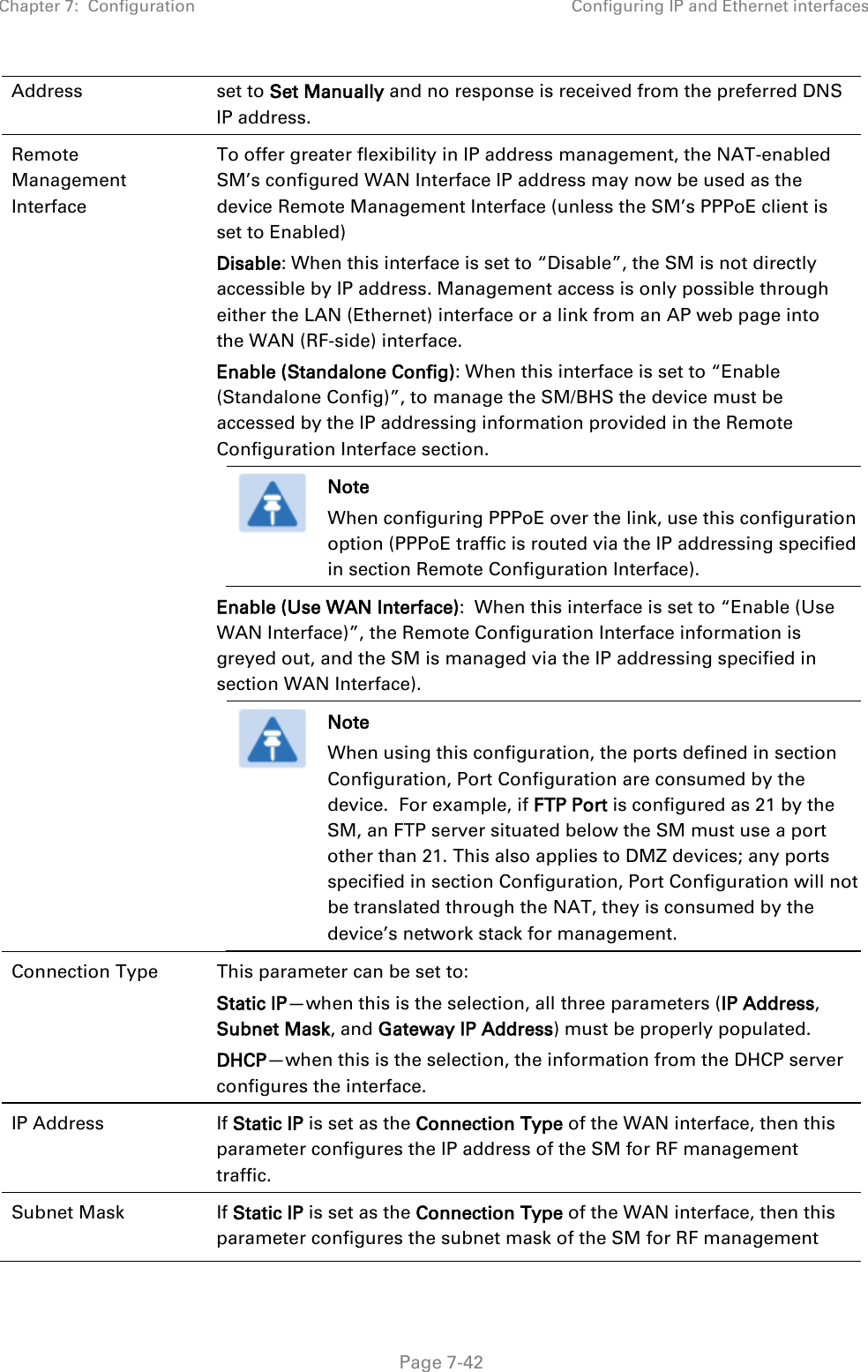 Chapter 7:  Configuration Configuring IP and Ethernet interfaces   Page 7-42 Address set to Set Manually and no response is received from the preferred DNS IP address. Remote Management Interface To offer greater flexibility in IP address management, the NAT-enabled SM’s configured WAN Interface IP address may now be used as the device Remote Management Interface (unless the SM’s PPPoE client is set to Enabled) Disable: When this interface is set to “Disable”, the SM is not directly accessible by IP address. Management access is only possible through either the LAN (Ethernet) interface or a link from an AP web page into the WAN (RF-side) interface.  Enable (Standalone Config): When this interface is set to “Enable (Standalone Config)”, to manage the SM/BHS the device must be accessed by the IP addressing information provided in the Remote Configuration Interface section.  Note When configuring PPPoE over the link, use this configuration option (PPPoE traffic is routed via the IP addressing specified in section Remote Configuration Interface). Enable (Use WAN Interface):  When this interface is set to “Enable (Use WAN Interface)”, the Remote Configuration Interface information is greyed out, and the SM is managed via the IP addressing specified in section WAN Interface).  Note When using this configuration, the ports defined in section Configuration, Port Configuration are consumed by the device.  For example, if FTP Port is configured as 21 by the SM, an FTP server situated below the SM must use a port other than 21. This also applies to DMZ devices; any ports specified in section Configuration, Port Configuration will not be translated through the NAT, they is consumed by the device’s network stack for management.  Connection Type  This parameter can be set to: Static IP—when this is the selection, all three parameters (IP Address, Subnet Mask, and Gateway IP Address) must be properly populated. DHCP—when this is the selection, the information from the DHCP server configures the interface. IP Address  If Static IP is set as the Connection Type of the WAN interface, then this parameter configures the IP address of the SM for RF management traffic. Subnet Mask  If Static IP is set as the Connection Type of the WAN interface, then this parameter configures the subnet mask of the SM for RF management 