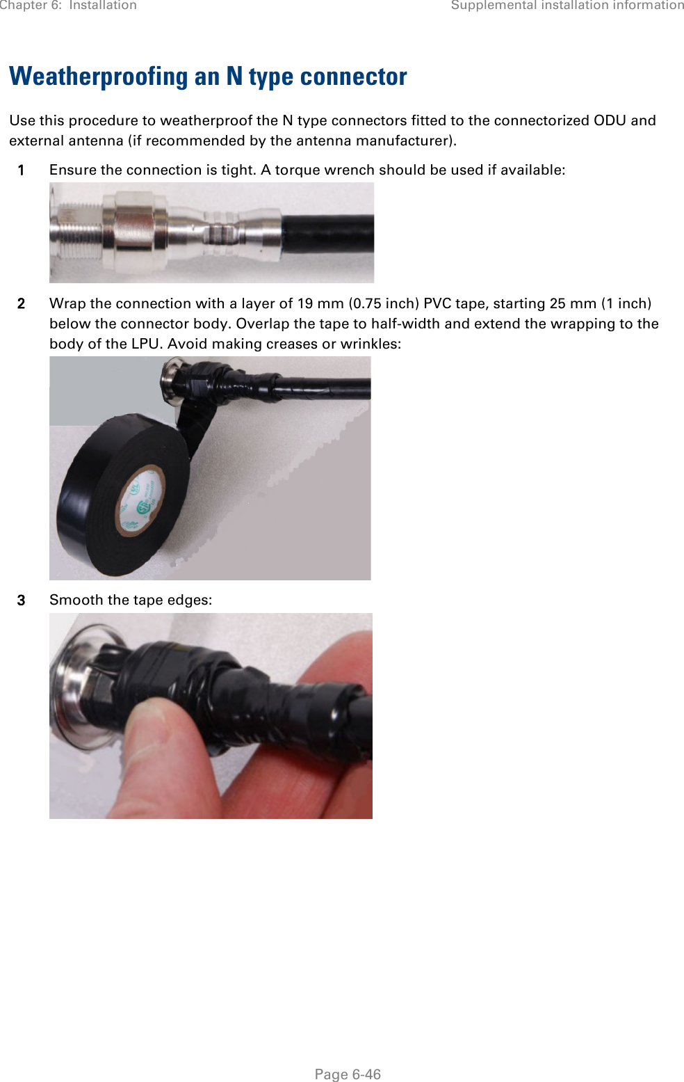 Chapter 6:  Installation Supplemental installation information   Page 6-46 Weatherproofing an N type connector Use this procedure to weatherproof the N type connectors fitted to the connectorized ODU and external antenna (if recommended by the antenna manufacturer). 1 Ensure the connection is tight. A torque wrench should be used if available:  2 Wrap the connection with a layer of 19 mm (0.75 inch) PVC tape, starting 25 mm (1 inch) below the connector body. Overlap the tape to half-width and extend the wrapping to the body of the LPU. Avoid making creases or wrinkles:  3 Smooth the tape edges:  