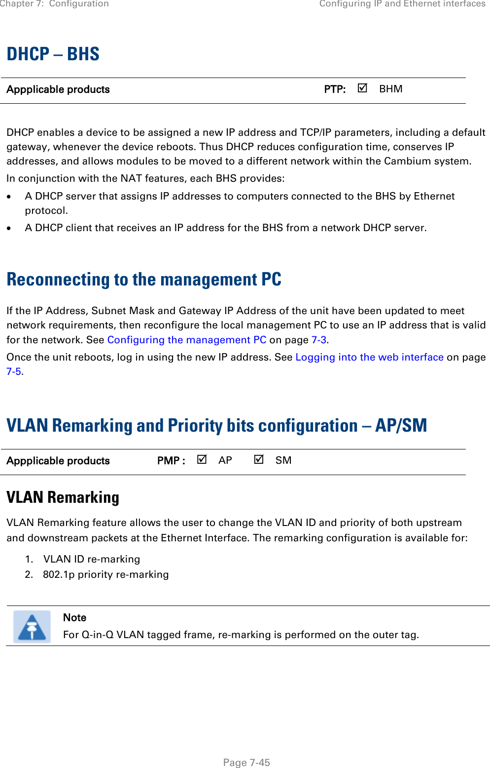 Chapter 7:  Configuration Configuring IP and Ethernet interfaces   Page 7-45 DHCP – BHS Appplicable products      PTP:  BHM    DHCP enables a device to be assigned a new IP address and TCP/IP parameters, including a default gateway, whenever the device reboots. Thus DHCP reduces configuration time, conserves IP addresses, and allows modules to be moved to a different network within the Cambium system. In conjunction with the NAT features, each BHS provides: • A DHCP server that assigns IP addresses to computers connected to the BHS by Ethernet protocol. • A DHCP client that receives an IP address for the BHS from a network DHCP server.  Reconnecting to the management PC If the IP Address, Subnet Mask and Gateway IP Address of the unit have been updated to meet network requirements, then reconfigure the local management PC to use an IP address that is valid for the network. See Configuring the management PC on page 7-3. Once the unit reboots, log in using the new IP address. See Logging into the web interface on page 7-5.  VLAN Remarking and Priority bits configuration – AP/SM Appplicable products PMP :  AP  SM      VLAN Remarking VLAN Remarking feature allows the user to change the VLAN ID and priority of both upstream and downstream packets at the Ethernet Interface. The remarking configuration is available for: 1. VLAN ID re-marking 2. 802.1p priority re-marking   Note For Q-in-Q VLAN tagged frame, re-marking is performed on the outer tag.    