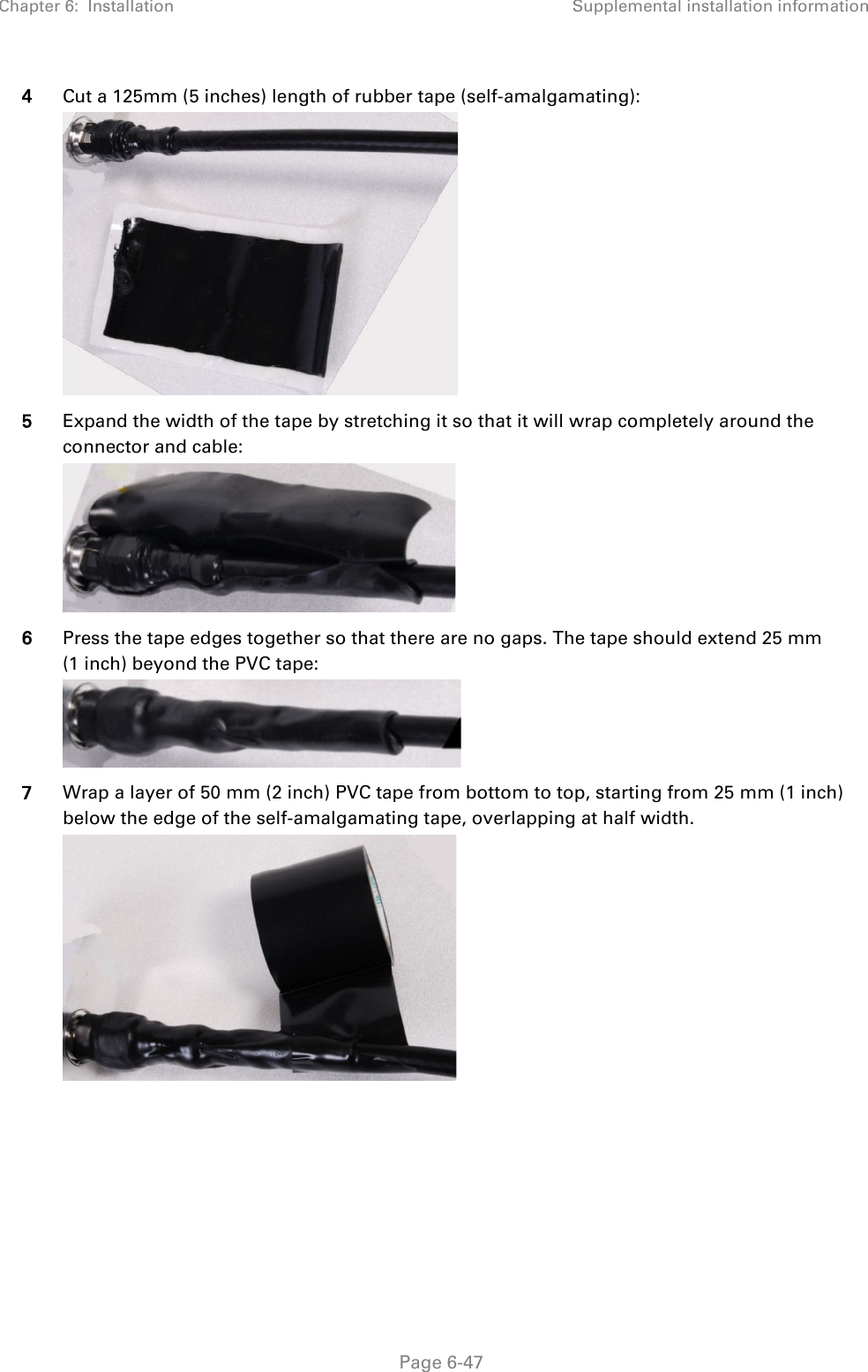 Chapter 6:  Installation Supplemental installation information   Page 6-47 4 Cut a 125mm (5 inches) length of rubber tape (self-amalgamating):  5 Expand the width of the tape by stretching it so that it will wrap completely around the connector and cable:  6 Press the tape edges together so that there are no gaps. The tape should extend 25 mm (1 inch) beyond the PVC tape:  7 Wrap a layer of 50 mm (2 inch) PVC tape from bottom to top, starting from 25 mm (1 inch) below the edge of the self-amalgamating tape, overlapping at half width.  