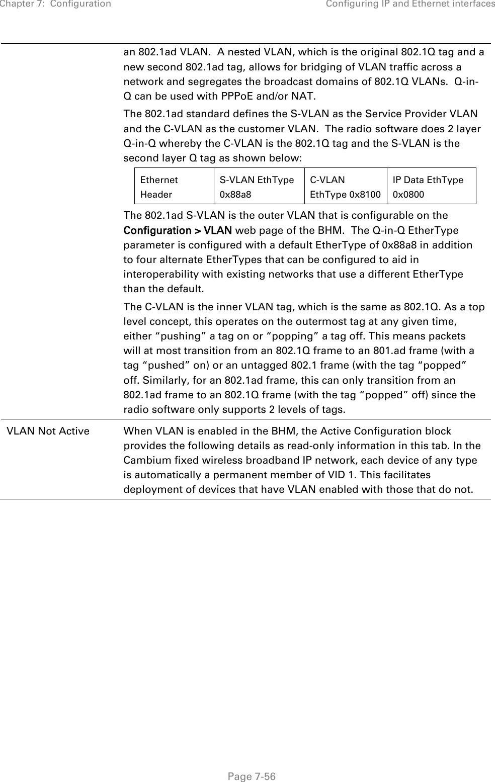 Chapter 7:  Configuration Configuring IP and Ethernet interfaces   Page 7-56 an 802.1ad VLAN.  A nested VLAN, which is the original 802.1Q tag and a new second 802.1ad tag, allows for bridging of VLAN traffic across a network and segregates the broadcast domains of 802.1Q VLANs.  Q-in-Q can be used with PPPoE and/or NAT. The 802.1ad standard defines the S-VLAN as the Service Provider VLAN and the C-VLAN as the customer VLAN.  The radio software does 2 layer Q-in-Q whereby the C-VLAN is the 802.1Q tag and the S-VLAN is the second layer Q tag as shown below: Ethernet Header S-VLAN EthType 0x88a8 C-VLAN EthType 0x8100 IP Data EthType 0x0800   The 802.1ad S-VLAN is the outer VLAN that is configurable on the Configuration &gt; VLAN web page of the BHM.  The Q-in-Q EtherType parameter is configured with a default EtherType of 0x88a8 in addition to four alternate EtherTypes that can be configured to aid in interoperability with existing networks that use a different EtherType than the default. The C-VLAN is the inner VLAN tag, which is the same as 802.1Q. As a top level concept, this operates on the outermost tag at any given time, either “pushing” a tag on or “popping” a tag off. This means packets will at most transition from an 802.1Q frame to an 801.ad frame (with a tag “pushed” on) or an untagged 802.1 frame (with the tag “popped” off. Similarly, for an 802.1ad frame, this can only transition from an 802.1ad frame to an 802.1Q frame (with the tag “popped” off) since the radio software only supports 2 levels of tags. VLAN Not Active When VLAN is enabled in the BHM, the Active Configuration block provides the following details as read-only information in this tab. In the Cambium fixed wireless broadband IP network, each device of any type is automatically a permanent member of VID 1. This facilitates deployment of devices that have VLAN enabled with those that do not.     