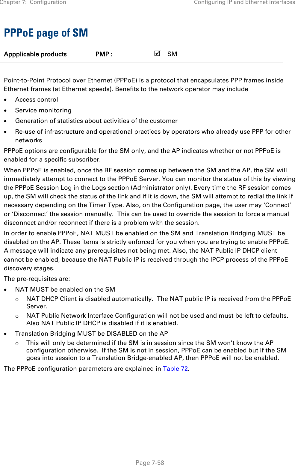 Chapter 7:  Configuration Configuring IP and Ethernet interfaces   Page 7-58 PPPoE page of SM Appplicable products PMP :    SM       Point-to-Point Protocol over Ethernet (PPPoE) is a protocol that encapsulates PPP frames inside Ethernet frames (at Ethernet speeds). Benefits to the network operator may include • Access control • Service monitoring • Generation of statistics about activities of the customer  • Re-use of infrastructure and operational practices by operators who already use PPP for other networks PPPoE options are configurable for the SM only, and the AP indicates whether or not PPPoE is enabled for a specific subscriber. When PPPoE is enabled, once the RF session comes up between the SM and the AP, the SM will immediately attempt to connect to the PPPoE Server. You can monitor the status of this by viewing the PPPoE Session Log in the Logs section (Administrator only). Every time the RF session comes up, the SM will check the status of the link and if it is down, the SM will attempt to redial the link if necessary depending on the Timer Type. Also, on the Configuration page, the user may ‘Connect’ or ‘Disconnect’ the session manually.  This can be used to override the session to force a manual disconnect and/or reconnect if there is a problem with the session. In order to enable PPPoE, NAT MUST be enabled on the SM and Translation Bridging MUST be disabled on the AP. These items is strictly enforced for you when you are trying to enable PPPoE. A message will indicate any prerequisites not being met. Also, the NAT Public IP DHCP client cannot be enabled, because the NAT Public IP is received through the IPCP process of the PPPoE discovery stages. The pre-requisites are: • NAT MUST be enabled on the SM o NAT DHCP Client is disabled automatically.  The NAT public IP is received from the PPPoE Server. o NAT Public Network Interface Configuration will not be used and must be left to defaults.  Also NAT Public IP DHCP is disabled if it is enabled. • Translation Bridging MUST be DISABLED on the AP o This will only be determined if the SM is in session since the SM won’t know the AP configuration otherwise.  If the SM is not in session, PPPoE can be enabled but if the SM goes into session to a Translation Bridge-enabled AP, then PPPoE will not be enabled. The PPPoE configuration parameters are explained in Table 72. 